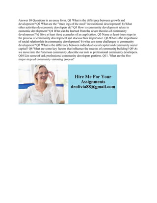 Answer 10 Questions in an essay form. Q1 What is the difference between growth and
development? Q2 What are the "three legs of the stool" in traditional development? b) What
other activities do economic developers do? Q3 How is community development relate to
economic development? Q4 What can be learned from the seven theories of community
development? b) Give at least three examples of an application. Q5 Name at least three steps in
the process of community development and discuss their importance. Q6 What is the importance
of social relationship in community development? b) what are some challenges to community
development? Q7 What is the difference between individual social capital and community social
capital? Q8 What are some key factors that influence the success of community building? Q9 As
we move into the Patterson community, describe our role as professional community developers.
Q10 List some of task professional community developers perform. Q11. What are the five
major steps of community visioning process?
 