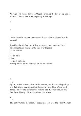 Answer 150 words for each Question Using the book The Ethics
of War: Classic and Contemporary Readings
1.
1.
In the introductory comments we discussed the idea of war in
general.
Specifically, define the following terms, and some of their
components, as found in the just war theory:
jus ad bellum
;
jus in bello
; and
jus post bellum,
as they relate to the concept of ethics in war.
2.
2.
Again, in the introduction to the course, we discussed (perhaps
briefly), three traditions that dominate the ethics of war and
peace. These are as follows: a) Realism, b) Pacifism, and c)
Just War Theory. Describe these traditions.
3.
3.
The early Greek historian, Thucydides (1), was the first Western
 