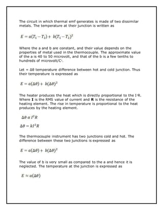 The circuit in which thermal emf generates is made of two dissimilar
metals. The temperature at their junction is written as
Where the a and b are constant, and their value depends on the
properties of metal used in the thermocouple. The approximate value
of the a is 40 to 50 microvolt, and that of the b is a few tenths to
hundreds of microvolt/C2
.
Let = Δθ temperature difference between hot and cold junction. Thus
their temperature is expressed as
The heater produces the heat which is directly proportional to the I2
R.
Where I is the RMS value of current and R is the resistance of the
heating element. The rise in temperature is proportional to the heat
produces by the heating element.
The thermocouple instrument has two junctions cold and hot. The
difference between these two junctions is expressed as
The value of b is very small as compared to the a and hence it is
neglected. The temperature at the junction is expressed as
 