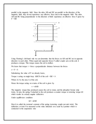 parallel to the magnetic field. Since the sides AB and DC are parallel to the direction of the
magnetic field, they do not experience any effective force due to the magnetic field. The sides
AD and BC being perpendicular to the direction of field experience an effective force F given by
F = BIl
Using Fleming’s left-hand rule we can determine that the forces on AD and BC are in opposite
direction to each other. When equal and opposite forces F called couple acts on the coil, it
produces a torque. This torque causes the coil to deflect.
We know that torque τ = force x perpendicular distance between the forces
τ = F × b
Substituting the value of F we already know,
Torque τ acting on single-loop ABCD of the coil = BIl × b
Where lx b is the area A of the coil,
Hence the torque acting on n turns of the coil is given by
τ = nIAB
The magnetic torque thus produced causes the coil to rotate, and the phosphor bronze strip
twists. In turn, the spring S attached to the coil produces a counter torque or restoring torque kθ
which results in a steady angular deflection.
Under equilibrium condition:
kθ = nIAB
Here k is called the torsional constant of the spring (restoring couple per unit twist). The
deflection or twist θ is measured as the value indicated on a scale by a pointer which is
connected to the suspension wire
 