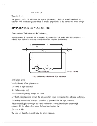 θ= ( nAB / k)I
Therefore θ ∝ I
The quantity nAB / k is a constant for a given galvanometer. Hence it is understood that the
deflection that occurs the galvanometer is directly proportional to the current that flows through
it.
APPPLICATION IN VOLTMETER:-
Conversion Of Galvanometer To Voltmeter
A galvanometer is converted into a voltmeter by connecting it in series with high resistance. A
suitable high resistance is chosen depending on the range of the voltmeter.
In the given circuit
RG = Resistance of the galvanometer
R = Value of high resistance
G = Galvanometer coil
I = Total current passing through the circuit
IG = Total current passing through the galvanometer which corresponds to a full-scale deflection.
V = Voltage drop across the series connection of galvanometer and high resistance.
When current IG passes through the series combination of the galvanometer and the high
resistance R; the voltage drop across the branch ab is given by
V= RG.IG + R.IG
The value of R can be obtained using the above equation.
 