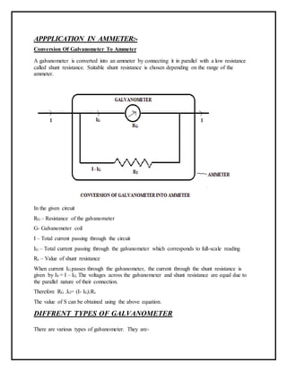 APPPLICATION IN AMMETER:-
Conversion Of Galvanometer To Ammeter
A galvanometer is converted into an ammeter by connecting it in parallel with a low resistance
called shunt resistance. Suitable shunt resistance is chosen depending on the range of the
ammeter.
In the given circuit
RG – Resistance of the galvanometer
G- Galvanometer coil
I – Total current passing through the circuit
IG – Total current passing through the galvanometer which corresponds to full-scale reading
Rs – Value of shunt resistance
When current IG passes through the galvanometer, the current through the shunt resistance is
given by IS = I – IG. The voltages across the galvanometer and shunt resistance are equal due to
the parallel nature of their connection.
Therefore RG .IG= (I- IG).Rs
The value of S can be obtained using the above equation.
DIFFRENT TYPES OF GALVANOMETER
There are various types of galvanometer. They are-
 