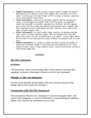  Tangent Galvanometer: it works by using a compass needle to compare the magnetic
field generated by an unknown current to the magnetic field of the Earth. It was used
earlier. It was first given by Claude Pouillet in 1837. It contains an insulated copper wire
coil on a non-magnetic circular frame.
 Astatic Galvanometer: it does not use the Earth’s magnetic field for measuring the
current. It was developed by Leopoldo Nobili in 1825. It contains two magnetized
needles that run parallel to each other, suspended by a silk thread, with their magnetic
poles reversed. The lower needle gets deflected by the passing current’s magnetic field.
The second needle cancels out the diapole movement of the first one to cancel out the
effects of Earth’s magnetic field.
 Mirror Galvanometer: it is used to achieve higher sensitivity for detecting extremely
small currents. It contains horizontal magnets which are suspended from a fine fiber
inside of the vertical coil, with an attached mirror to its magnets. A beam of light reflects
from the mirror acts as a long mass-less pointer by falling on a graduated scale across the
room.
 Ballistic Galvanometer: it is sensitive in mature and used to measure the quantity of
charge that is discharged through it. The moving part of the galvanometer has a large
moment of inertia, giving it a long oscillation period. It may be of the moving coil type or
of the moving magnet type.
ANSWER2
Hot Wire Instrument:-
Definition:
The instruments which use the heating effect of the current for knowing their
magnitude suchtype of instrument is known as the hot wire instrument.
Principle o f Hot wire instrument:-
It works on the principle that the length of the wire increases because of the
heating effect of the current flow through it.
Constructionofthe HotWire Instrument
The construction of the hot-wire instruments is shown in the figure below. The
current whose magnitude is used to be determined is passed through the platinum-
iridium wire. The hot wire instrument uses two-wire.
 