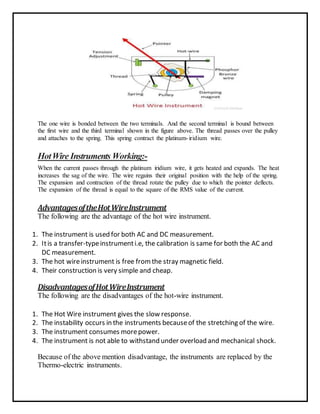 The one wire is bonded between the two terminals. And the second terminal is bound between
the first wire and the third terminal shown in the figure above. The thread passes over the pulley
and attaches to the spring. This spring contract the platinum-iridium wire.
HotWire Instruments Working:-
When the current passes through the platinum iridium wire, it gets heated and expands. The heat
increases the sag of the wire. The wire regains their original position with the help of the spring.
The expansion and contraction of the thread rotate the pulley due to which the pointer deflects.
The expansion of the thread is equal to the square of the RMS value of the current.
AdvantagesoftheHotWireInstrument
The following are the advantage of the hot wire instrument.
1. The instrument is used for both AC and DC measurement.
2. Itis a transfer-typeinstrumenti.e, the calibration is same for both the AC and
DC measurement.
3. The hot wireinstrument is free fromthe stray magnetic field.
4. Their construction is very simple and cheap.
DisadvantagesofHotWireInstrument
The following are the disadvantages of the hot-wire instrument.
1. The Hot Wire instrument gives the slow response.
2. The instability occurs in the instruments becauseof the stretching of the wire.
3. The instrument consumes morepower.
4. The instrument is not able to withstand under overload and mechanical shock.
Because of the above mention disadvantage, the instruments are replaced by the
Thermo-electric instruments.
 