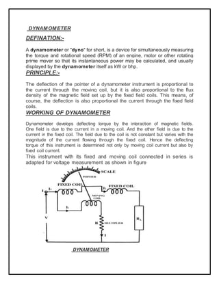 DYNAMOMETER
DEFINATION:-
A dynamometer or "dyno" for short, is a device for simultaneously measuring
the torque and rotational speed (RPM) of an engine, motor or other rotating
prime mover so that its instantaneous power may be calculated, and usually
displayed by the dynamometer itself as kW or bhp.
PRINCIPLE:-
The deflection of the pointer of a dynamometer instrument is proportional to
the current through the moving coil, but it is also proportional to the flux
density of the magnetic field set up by the fixed field coils. This means, of
course, the deflection is also proportional the current through the fixed field
coils.
WORKING OF DYNAMOMETER
Dynamometer develops deflecting torque by the interaction of magnetic fields.
One field is due to the current in a moving coil. And the other field is due to the
current in the fixed coil. The field due to the coil is not constant but varies with the
magnitude of the current flowing through the fixed coil. Hence the deflecting
torque of this instrument is determined not only by moving coil current but also by
fixed coil current.
This instrument with its fixed and moving coil connected in series is
adapted for voltage measurement as shown in figure
DYNAMOMETER
 