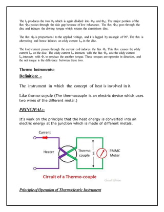 The Ip produces the two Φp which is again divided into Φp1 and Φp2. The major portion of the
flux Φp1 passes through the side gap because of low reluctance. The flux Φp2 goes through the
disc and induces the driving torque which rotates the aluminium disc.
The flux Φp is proportional to the applied voltage, and it is lagged by an angle of 90º. The flux is
alternating and hence induces an eddy current Iep in the disc.
The load current passes through the current coil induces the flux Φs. This flux causes the eddy
current Ies on the disc. The eddy current Ies interacts with the flux Φp, and the eddy current
Iep interacts with Φs to produce the another torque. These torques are opposite in direction, and
the net torque is the difference between these two.
Thermo Instruments:-
Definition: -
The instrument in which the concept of heat is involved in it.
Like thermo-copule (The thermocouple is an electric device which uses
two wires of the different metal.)
PRINCIPAL:-
It’s work on the principle that the heat energy is converted into an
electric energy at the junction which is made of different metals.
PrincipleofOperation of Thermoelectric Instrument
 