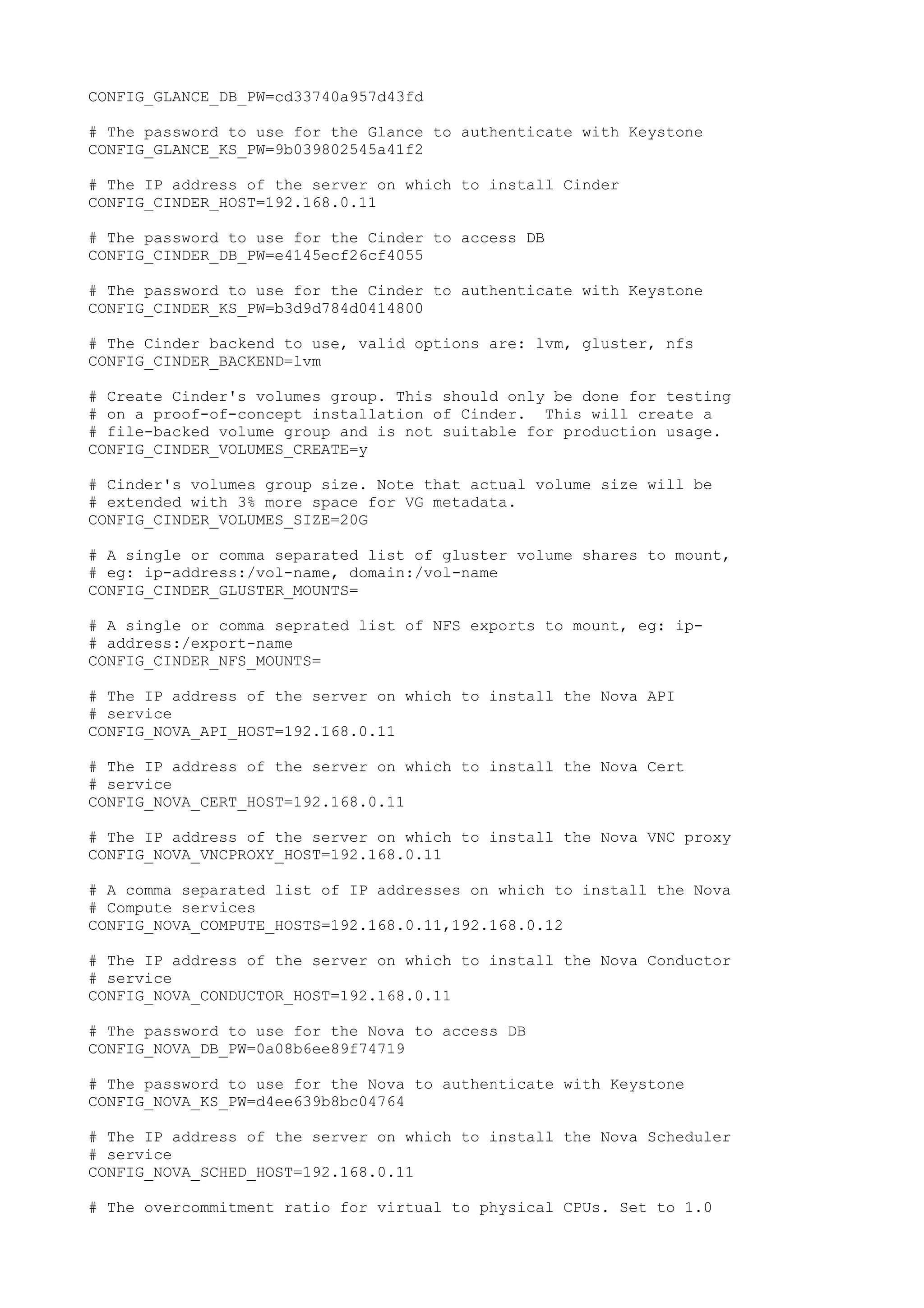 CONFIG_GLANCE_DB_PW=cd33740a957d43fd
# The password to use for the Glance to authenticate with Keystone
CONFIG_GLANCE_KS_PW=9b039802545a41f2
# The IP address of the server on which to install Cinder
CONFIG_CINDER_HOST=192.168.0.11
# The password to use for the Cinder to access DB
CONFIG_CINDER_DB_PW=e4145ecf26cf4055
# The password to use for the Cinder to authenticate with Keystone
CONFIG_CINDER_KS_PW=b3d9d784d0414800
# The Cinder backend to use, valid options are: lvm, gluster, nfs
CONFIG_CINDER_BACKEND=lvm
# Create Cinder's volumes group. This should only be done for testing
# on a proof-of-concept installation of Cinder. This will create a
# file-backed volume group and is not suitable for production usage.
CONFIG_CINDER_VOLUMES_CREATE=y
# Cinder's volumes group size. Note that actual volume size will be
# extended with 3% more space for VG metadata.
CONFIG_CINDER_VOLUMES_SIZE=20G
# A single or comma separated list of gluster volume shares to mount,
# eg: ip-address:/vol-name, domain:/vol-name
CONFIG_CINDER_GLUSTER_MOUNTS=
# A single or comma seprated list of NFS exports to mount, eg: ip-
# address:/export-name
CONFIG_CINDER_NFS_MOUNTS=
# The IP address of the server on which to install the Nova API
# service
CONFIG_NOVA_API_HOST=192.168.0.11
# The IP address of the server on which to install the Nova Cert
# service
CONFIG_NOVA_CERT_HOST=192.168.0.11
# The IP address of the server on which to install the Nova VNC proxy
CONFIG_NOVA_VNCPROXY_HOST=192.168.0.11
# A comma separated list of IP addresses on which to install the Nova
# Compute services
CONFIG_NOVA_COMPUTE_HOSTS=192.168.0.11,192.168.0.12
# The IP address of the server on which to install the Nova Conductor
# service
CONFIG_NOVA_CONDUCTOR_HOST=192.168.0.11
# The password to use for the Nova to access DB
CONFIG_NOVA_DB_PW=0a08b6ee89f74719
# The password to use for the Nova to authenticate with Keystone
CONFIG_NOVA_KS_PW=d4ee639b8bc04764
# The IP address of the server on which to install the Nova Scheduler
# service
CONFIG_NOVA_SCHED_HOST=192.168.0.11
# The overcommitment ratio for virtual to physical CPUs. Set to 1.0
 