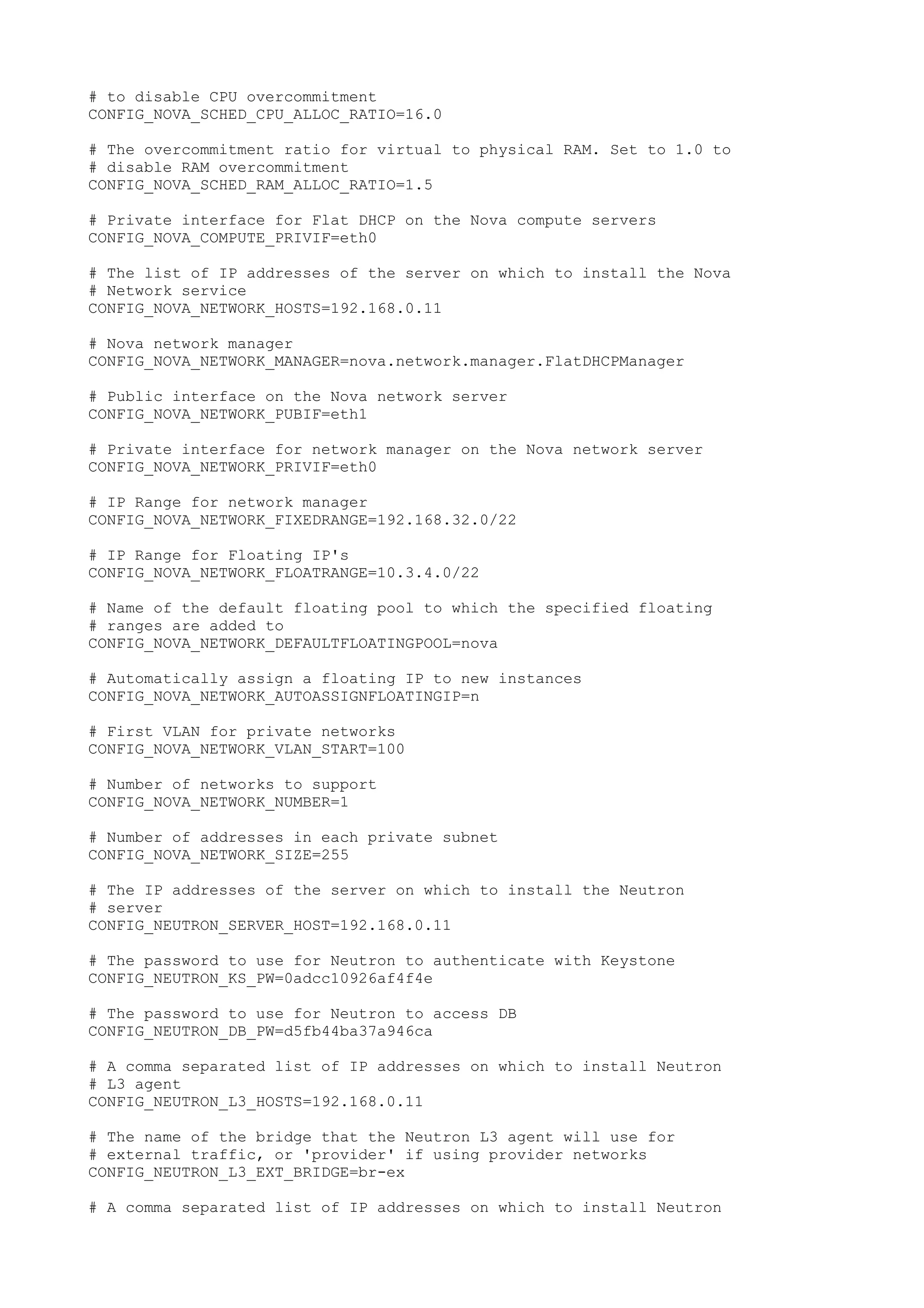 # to disable CPU overcommitment
CONFIG_NOVA_SCHED_CPU_ALLOC_RATIO=16.0
# The overcommitment ratio for virtual to physical RAM. Set to 1.0 to
# disable RAM overcommitment
CONFIG_NOVA_SCHED_RAM_ALLOC_RATIO=1.5
# Private interface for Flat DHCP on the Nova compute servers
CONFIG_NOVA_COMPUTE_PRIVIF=eth0
# The list of IP addresses of the server on which to install the Nova
# Network service
CONFIG_NOVA_NETWORK_HOSTS=192.168.0.11
# Nova network manager
CONFIG_NOVA_NETWORK_MANAGER=nova.network.manager.FlatDHCPManager
# Public interface on the Nova network server
CONFIG_NOVA_NETWORK_PUBIF=eth1
# Private interface for network manager on the Nova network server
CONFIG_NOVA_NETWORK_PRIVIF=eth0
# IP Range for network manager
CONFIG_NOVA_NETWORK_FIXEDRANGE=192.168.32.0/22
# IP Range for Floating IP's
CONFIG_NOVA_NETWORK_FLOATRANGE=10.3.4.0/22
# Name of the default floating pool to which the specified floating
# ranges are added to
CONFIG_NOVA_NETWORK_DEFAULTFLOATINGPOOL=nova
# Automatically assign a floating IP to new instances
CONFIG_NOVA_NETWORK_AUTOASSIGNFLOATINGIP=n
# First VLAN for private networks
CONFIG_NOVA_NETWORK_VLAN_START=100
# Number of networks to support
CONFIG_NOVA_NETWORK_NUMBER=1
# Number of addresses in each private subnet
CONFIG_NOVA_NETWORK_SIZE=255
# The IP addresses of the server on which to install the Neutron
# server
CONFIG_NEUTRON_SERVER_HOST=192.168.0.11
# The password to use for Neutron to authenticate with Keystone
CONFIG_NEUTRON_KS_PW=0adcc10926af4f4e
# The password to use for Neutron to access DB
CONFIG_NEUTRON_DB_PW=d5fb44ba37a946ca
# A comma separated list of IP addresses on which to install Neutron
# L3 agent
CONFIG_NEUTRON_L3_HOSTS=192.168.0.11
# The name of the bridge that the Neutron L3 agent will use for
# external traffic, or 'provider' if using provider networks
CONFIG_NEUTRON_L3_EXT_BRIDGE=br-ex
# A comma separated list of IP addresses on which to install Neutron
 