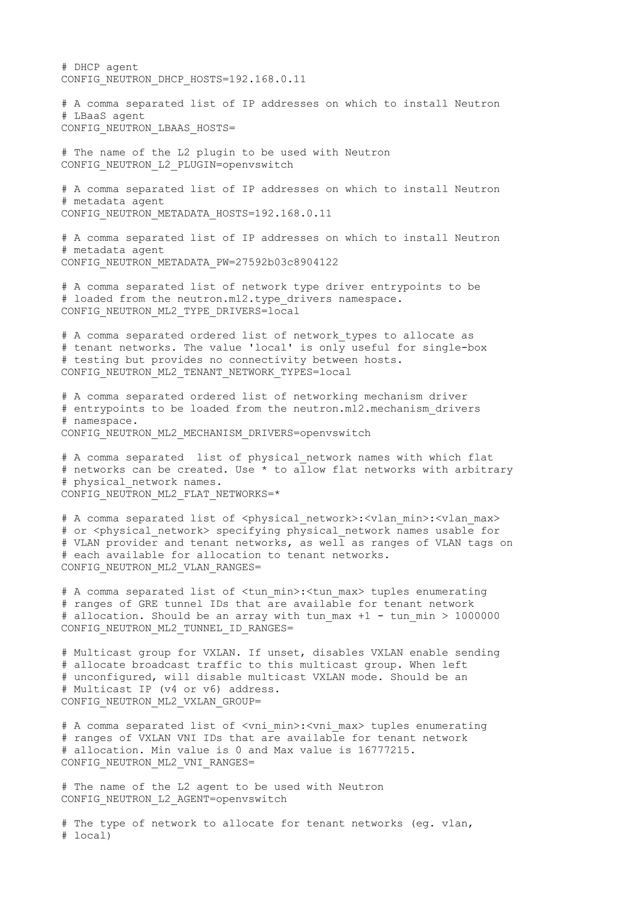 # DHCP agent
CONFIG_NEUTRON_DHCP_HOSTS=192.168.0.11
# A comma separated list of IP addresses on which to install Neutron
# LBaaS agent
CONFIG_NEUTRON_LBAAS_HOSTS=
# The name of the L2 plugin to be used with Neutron
CONFIG_NEUTRON_L2_PLUGIN=openvswitch
# A comma separated list of IP addresses on which to install Neutron
# metadata agent
CONFIG_NEUTRON_METADATA_HOSTS=192.168.0.11
# A comma separated list of IP addresses on which to install Neutron
# metadata agent
CONFIG_NEUTRON_METADATA_PW=27592b03c8904122
# A comma separated list of network type driver entrypoints to be
# loaded from the neutron.ml2.type_drivers namespace.
CONFIG_NEUTRON_ML2_TYPE_DRIVERS=local
# A comma separated ordered list of network_types to allocate as
# tenant networks. The value 'local' is only useful for single-box
# testing but provides no connectivity between hosts.
CONFIG_NEUTRON_ML2_TENANT_NETWORK_TYPES=local
# A comma separated ordered list of networking mechanism driver
# entrypoints to be loaded from the neutron.ml2.mechanism_drivers
# namespace.
CONFIG_NEUTRON_ML2_MECHANISM_DRIVERS=openvswitch
# A comma separated list of physical_network names with which flat
# networks can be created. Use * to allow flat networks with arbitrary
# physical_network names.
CONFIG_NEUTRON_ML2_FLAT_NETWORKS=*
# A comma separated list of <physical_network>:<vlan_min>:<vlan_max>
# or <physical_network> specifying physical_network names usable for
# VLAN provider and tenant networks, as well as ranges of VLAN tags on
# each available for allocation to tenant networks.
CONFIG_NEUTRON_ML2_VLAN_RANGES=
# A comma separated list of <tun_min>:<tun_max> tuples enumerating
# ranges of GRE tunnel IDs that are available for tenant network
# allocation. Should be an array with tun_max +1 - tun_min > 1000000
CONFIG_NEUTRON_ML2_TUNNEL_ID_RANGES=
# Multicast group for VXLAN. If unset, disables VXLAN enable sending
# allocate broadcast traffic to this multicast group. When left
# unconfigured, will disable multicast VXLAN mode. Should be an
# Multicast IP (v4 or v6) address.
CONFIG_NEUTRON_ML2_VXLAN_GROUP=
# A comma separated list of <vni_min>:<vni_max> tuples enumerating
# ranges of VXLAN VNI IDs that are available for tenant network
# allocation. Min value is 0 and Max value is 16777215.
CONFIG_NEUTRON_ML2_VNI_RANGES=
# The name of the L2 agent to be used with Neutron
CONFIG_NEUTRON_L2_AGENT=openvswitch
# The type of network to allocate for tenant networks (eg. vlan,
# local)
 