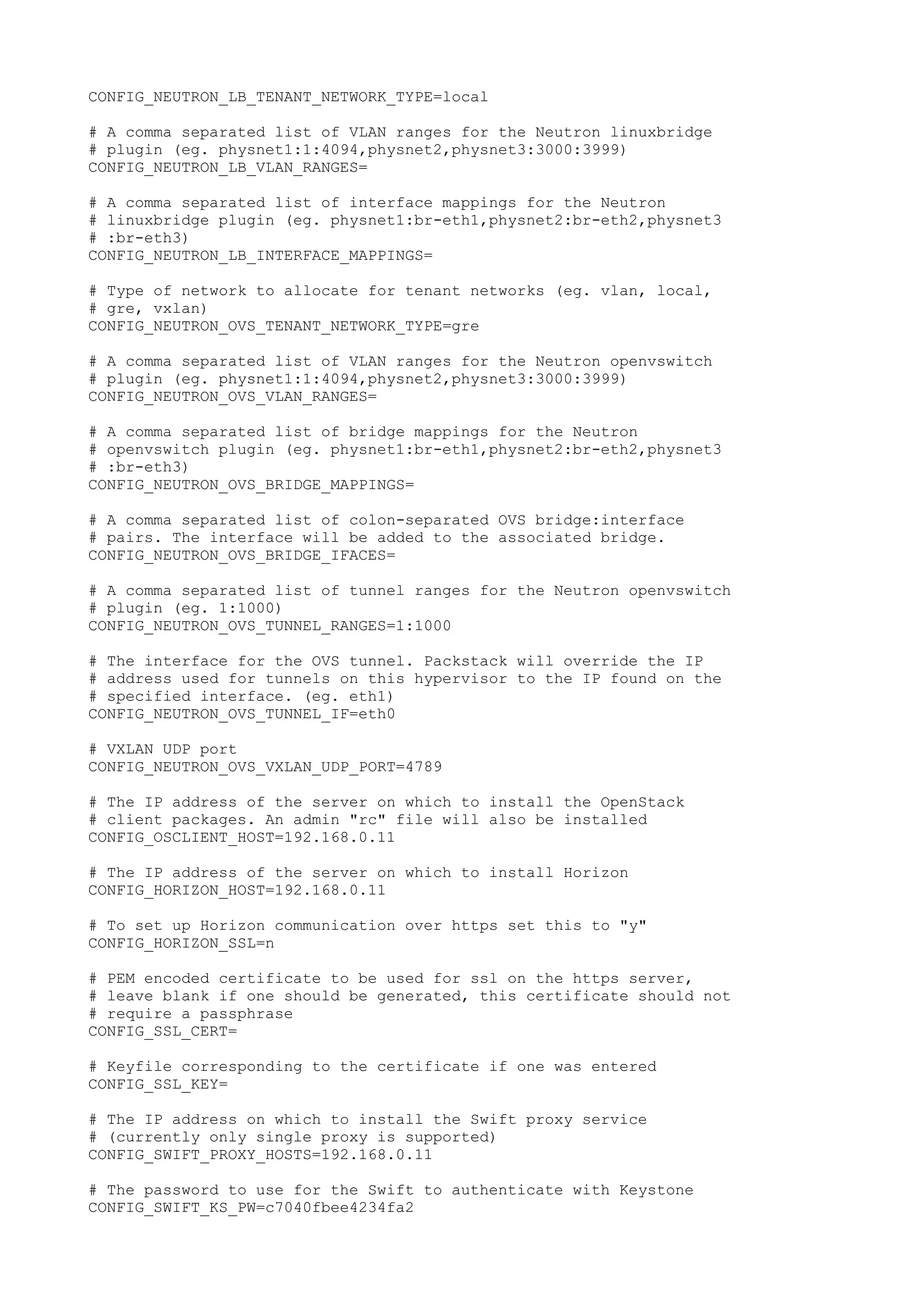 CONFIG_NEUTRON_LB_TENANT_NETWORK_TYPE=local
# A comma separated list of VLAN ranges for the Neutron linuxbridge
# plugin (eg. physnet1:1:4094,physnet2,physnet3:3000:3999)
CONFIG_NEUTRON_LB_VLAN_RANGES=
# A comma separated list of interface mappings for the Neutron
# linuxbridge plugin (eg. physnet1:br-eth1,physnet2:br-eth2,physnet3
# :br-eth3)
CONFIG_NEUTRON_LB_INTERFACE_MAPPINGS=
# Type of network to allocate for tenant networks (eg. vlan, local,
# gre, vxlan)
CONFIG_NEUTRON_OVS_TENANT_NETWORK_TYPE=gre
# A comma separated list of VLAN ranges for the Neutron openvswitch
# plugin (eg. physnet1:1:4094,physnet2,physnet3:3000:3999)
CONFIG_NEUTRON_OVS_VLAN_RANGES=
# A comma separated list of bridge mappings for the Neutron
# openvswitch plugin (eg. physnet1:br-eth1,physnet2:br-eth2,physnet3
# :br-eth3)
CONFIG_NEUTRON_OVS_BRIDGE_MAPPINGS=
# A comma separated list of colon-separated OVS bridge:interface
# pairs. The interface will be added to the associated bridge.
CONFIG_NEUTRON_OVS_BRIDGE_IFACES=
# A comma separated list of tunnel ranges for the Neutron openvswitch
# plugin (eg. 1:1000)
CONFIG_NEUTRON_OVS_TUNNEL_RANGES=1:1000
# The interface for the OVS tunnel. Packstack will override the IP
# address used for tunnels on this hypervisor to the IP found on the
# specified interface. (eg. eth1)
CONFIG_NEUTRON_OVS_TUNNEL_IF=eth0
# VXLAN UDP port
CONFIG_NEUTRON_OVS_VXLAN_UDP_PORT=4789
# The IP address of the server on which to install the OpenStack
# client packages. An admin "rc" file will also be installed
CONFIG_OSCLIENT_HOST=192.168.0.11
# The IP address of the server on which to install Horizon
CONFIG_HORIZON_HOST=192.168.0.11
# To set up Horizon communication over https set this to "y"
CONFIG_HORIZON_SSL=n
# PEM encoded certificate to be used for ssl on the https server,
# leave blank if one should be generated, this certificate should not
# require a passphrase
CONFIG_SSL_CERT=
# Keyfile corresponding to the certificate if one was entered
CONFIG_SSL_KEY=
# The IP address on which to install the Swift proxy service
# (currently only single proxy is supported)
CONFIG_SWIFT_PROXY_HOSTS=192.168.0.11
# The password to use for the Swift to authenticate with Keystone
CONFIG_SWIFT_KS_PW=c7040fbee4234fa2
 