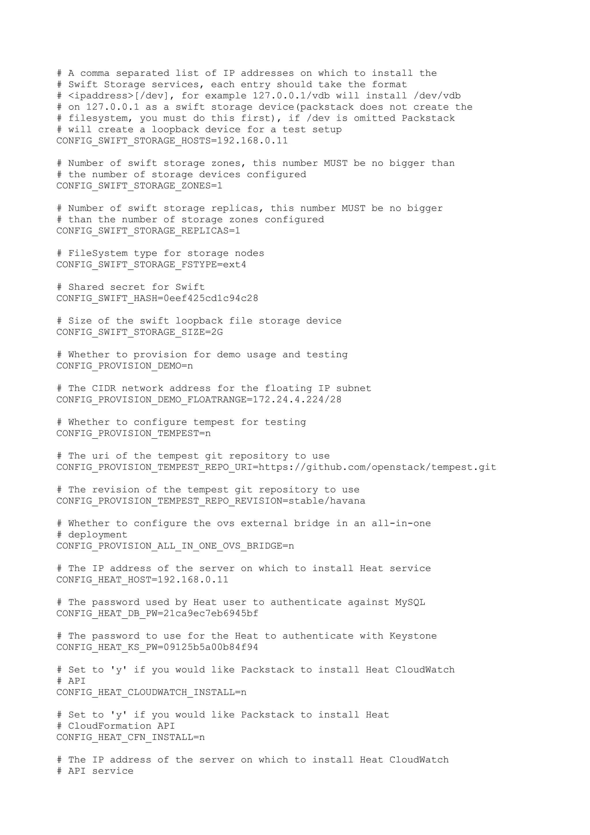 # A comma separated list of IP addresses on which to install the
# Swift Storage services, each entry should take the format
# <ipaddress>[/dev], for example 127.0.0.1/vdb will install /dev/vdb
# on 127.0.0.1 as a swift storage device(packstack does not create the
# filesystem, you must do this first), if /dev is omitted Packstack
# will create a loopback device for a test setup
CONFIG_SWIFT_STORAGE_HOSTS=192.168.0.11
# Number of swift storage zones, this number MUST be no bigger than
# the number of storage devices configured
CONFIG_SWIFT_STORAGE_ZONES=1
# Number of swift storage replicas, this number MUST be no bigger
# than the number of storage zones configured
CONFIG_SWIFT_STORAGE_REPLICAS=1
# FileSystem type for storage nodes
CONFIG_SWIFT_STORAGE_FSTYPE=ext4
# Shared secret for Swift
CONFIG_SWIFT_HASH=0eef425cd1c94c28
# Size of the swift loopback file storage device
CONFIG_SWIFT_STORAGE_SIZE=2G
# Whether to provision for demo usage and testing
CONFIG_PROVISION_DEMO=n
# The CIDR network address for the floating IP subnet
CONFIG_PROVISION_DEMO_FLOATRANGE=172.24.4.224/28
# Whether to configure tempest for testing
CONFIG_PROVISION_TEMPEST=n
# The uri of the tempest git repository to use
CONFIG_PROVISION_TEMPEST_REPO_URI=https://github.com/openstack/tempest.git
# The revision of the tempest git repository to use
CONFIG_PROVISION_TEMPEST_REPO_REVISION=stable/havana
# Whether to configure the ovs external bridge in an all-in-one
# deployment
CONFIG_PROVISION_ALL_IN_ONE_OVS_BRIDGE=n
# The IP address of the server on which to install Heat service
CONFIG_HEAT_HOST=192.168.0.11
# The password used by Heat user to authenticate against MySQL
CONFIG_HEAT_DB_PW=21ca9ec7eb6945bf
# The password to use for the Heat to authenticate with Keystone
CONFIG_HEAT_KS_PW=09125b5a00b84f94
# Set to 'y' if you would like Packstack to install Heat CloudWatch
# API
CONFIG_HEAT_CLOUDWATCH_INSTALL=n
# Set to 'y' if you would like Packstack to install Heat
# CloudFormation API
CONFIG_HEAT_CFN_INSTALL=n
# The IP address of the server on which to install Heat CloudWatch
# API service
 