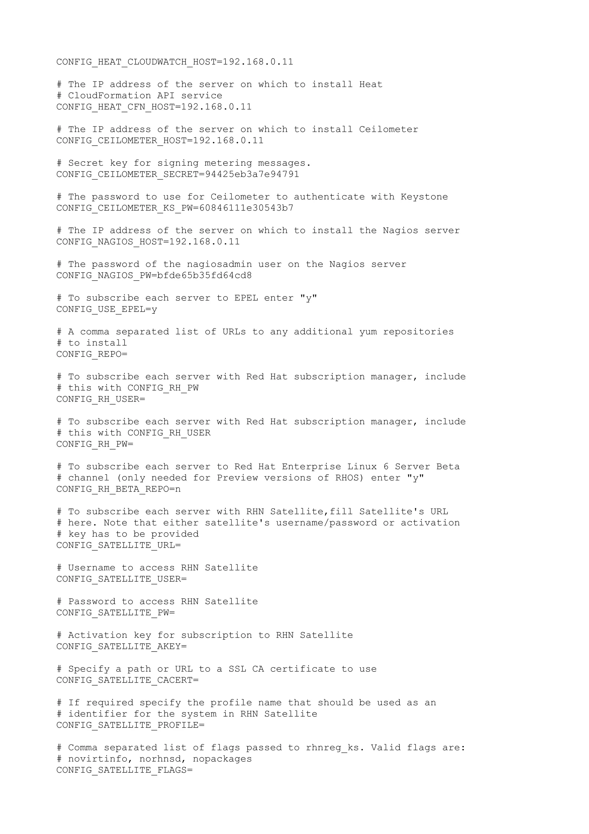 CONFIG_HEAT_CLOUDWATCH_HOST=192.168.0.11
# The IP address of the server on which to install Heat
# CloudFormation API service
CONFIG_HEAT_CFN_HOST=192.168.0.11
# The IP address of the server on which to install Ceilometer
CONFIG_CEILOMETER_HOST=192.168.0.11
# Secret key for signing metering messages.
CONFIG_CEILOMETER_SECRET=94425eb3a7e94791
# The password to use for Ceilometer to authenticate with Keystone
CONFIG_CEILOMETER_KS_PW=60846111e30543b7
# The IP address of the server on which to install the Nagios server
CONFIG_NAGIOS_HOST=192.168.0.11
# The password of the nagiosadmin user on the Nagios server
CONFIG_NAGIOS_PW=bfde65b35fd64cd8
# To subscribe each server to EPEL enter "y"
CONFIG_USE_EPEL=y
# A comma separated list of URLs to any additional yum repositories
# to install
CONFIG_REPO=
# To subscribe each server with Red Hat subscription manager, include
# this with CONFIG_RH_PW
CONFIG_RH_USER=
# To subscribe each server with Red Hat subscription manager, include
# this with CONFIG_RH_USER
CONFIG_RH_PW=
# To subscribe each server to Red Hat Enterprise Linux 6 Server Beta
# channel (only needed for Preview versions of RHOS) enter "y"
CONFIG_RH_BETA_REPO=n
# To subscribe each server with RHN Satellite,fill Satellite's URL
# here. Note that either satellite's username/password or activation
# key has to be provided
CONFIG_SATELLITE_URL=
# Username to access RHN Satellite
CONFIG_SATELLITE_USER=
# Password to access RHN Satellite
CONFIG_SATELLITE_PW=
# Activation key for subscription to RHN Satellite
CONFIG_SATELLITE_AKEY=
# Specify a path or URL to a SSL CA certificate to use
CONFIG_SATELLITE_CACERT=
# If required specify the profile name that should be used as an
# identifier for the system in RHN Satellite
CONFIG_SATELLITE_PROFILE=
# Comma separated list of flags passed to rhnreg_ks. Valid flags are:
# novirtinfo, norhnsd, nopackages
CONFIG_SATELLITE_FLAGS=
 