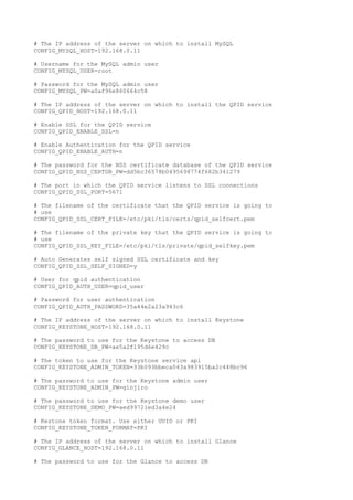 # The IP address of the server on which to install MySQL
CONFIG_MYSQL_HOST=192.168.0.11
# Username for the MySQL admin user
CONFIG_MYSQL_USER=root
# Password for the MySQL admin user
CONFIG_MYSQL_PW=a0af96e860664c58
# The IP address of the server on which to install the QPID service
CONFIG_QPID_HOST=192.168.0.11
# Enable SSL for the QPID service
CONFIG_QPID_ENABLE_SSL=n
# Enable Authentication for the QPID service
CONFIG_QPID_ENABLE_AUTH=n
# The password for the NSS certificate database of the QPID service
CONFIG_QPID_NSS_CERTDB_PW=dd5bc36578b0495698774f682b341279
# The port in which the QPID service listens to SSL connections
CONFIG_QPID_SSL_PORT=5671
# The filename of the certificate that the QPID service is going to
# use
CONFIG_QPID_SSL_CERT_FILE=/etc/pki/tls/certs/qpid_selfcert.pem
# The filename of the private key that the QPID service is going to
# use
CONFIG_QPID_SSL_KEY_FILE=/etc/pki/tls/private/qpid_selfkey.pem
# Auto Generates self signed SSL certificate and key
CONFIG_QPID_SSL_SELF_SIGNED=y
# User for qpid authentication
CONFIG_QPID_AUTH_USER=qpid_user
# Password for user authentication
CONFIG_QPID_AUTH_PASSWORD=35a44e2a23a943c6
# The IP address of the server on which to install Keystone
CONFIG_KEYSTONE_HOST=192.168.0.11
# The password to use for the Keystone to access DB
CONFIG_KEYSTONE_DB_PW=ae5a2f195d6e429c
# The token to use for the Keystone service api
CONFIG_KEYSTONE_ADMIN_TOKEN=33b093bbeca043a983915ba2c448bc96
# The password to use for the Keystone admin user
CONFIG_KEYSTONE_ADMIN_PW=ginjiro
# The password to use for the Keystone demo user
CONFIG_KEYSTONE_DEMO_PW=aed99721ed3a4e24
# Kestone token format. Use either UUID or PKI
CONFIG_KEYSTONE_TOKEN_FORMAT=PKI
# The IP address of the server on which to install Glance
CONFIG_GLANCE_HOST=192.168.0.11
# The password to use for the Glance to access DB
 