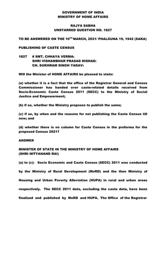 GOVERNMENT OF INDIA
MINISTRY OF HOME AFFAIRS
RAJYA SABHA
UNSTARRED QUESTION NO. 1827
TO BE ANSWERED ON THE 10TH
MARCH, 2021/ PHALGUNA 19, 1942 (SAKA)
PUBLISHING OF CASTE CENSUS
1827 # SMT. CHHAYA VERMA:
SHRI VISHAMBHAR PRASAD NISHAD:
CH. SUKHRAM SINGH YADAV:
Will the Minister of HOME AFFAIRS be pleased to state:
(a) whether it is a fact that the office of the Registrar General and Census
Commissioner has handed over caste-related details received from
Socio-Economic Caste Census 2011 (SECC) to the Ministry of Social
Justice and Empowerment;
(b) if so, whether the Ministry proposes to publish the same;
(c) if so, by when and the reasons for not publishing the Caste Census till
now; and
(d) whether there is no column for Caste Census in the proforma for the
proposed Census 2021?
ANSWER
MINISTER OF STATE IN THE MINISTRY OF HOME AFFAIRS
(SHRI NITYANAND RAI)
(a) to (c): Socio Economic and Caste Census (SECC) 2011 was conducted
by the Ministry of Rural Development (MoRD) and the then Ministry of
Housing and Urban Poverty Alleviation (HUPA) in rural and urban areas
respectively. The SECC 2011 data, excluding the caste data, have been
finalized and published by MoRD and HUPA. The Office of the Registrar
 