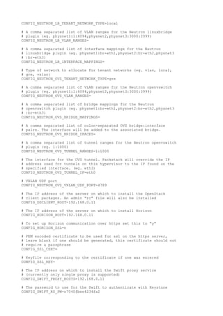 CONFIG_NEUTRON_LB_TENANT_NETWORK_TYPE=local
# A comma separated list of VLAN ranges for the Neutron linuxbridge
# plugin (eg. physnet1:1:4094,physnet2,physnet3:3000:3999)
CONFIG_NEUTRON_LB_VLAN_RANGES=
# A comma separated list of interface mappings for the Neutron
# linuxbridge plugin (eg. physnet1:br-eth1,physnet2:br-eth2,physnet3
# :br-eth3)
CONFIG_NEUTRON_LB_INTERFACE_MAPPINGS=
# Type of network to allocate for tenant networks (eg. vlan, local,
# gre, vxlan)
CONFIG_NEUTRON_OVS_TENANT_NETWORK_TYPE=gre
# A comma separated list of VLAN ranges for the Neutron openvswitch
# plugin (eg. physnet1:1:4094,physnet2,physnet3:3000:3999)
CONFIG_NEUTRON_OVS_VLAN_RANGES=
# A comma separated list of bridge mappings for the Neutron
# openvswitch plugin (eg. physnet1:br-eth1,physnet2:br-eth2,physnet3
# :br-eth3)
CONFIG_NEUTRON_OVS_BRIDGE_MAPPINGS=
# A comma separated list of colon-separated OVS bridge:interface
# pairs. The interface will be added to the associated bridge.
CONFIG_NEUTRON_OVS_BRIDGE_IFACES=
# A comma separated list of tunnel ranges for the Neutron openvswitch
# plugin (eg. 1:1000)
CONFIG_NEUTRON_OVS_TUNNEL_RANGES=1:1000
# The interface for the OVS tunnel. Packstack will override the IP
# address used for tunnels on this hypervisor to the IP found on the
# specified interface. (eg. eth1)
CONFIG_NEUTRON_OVS_TUNNEL_IF=eth0
# VXLAN UDP port
CONFIG_NEUTRON_OVS_VXLAN_UDP_PORT=4789
# The IP address of the server on which to install the OpenStack
# client packages. An admin "rc" file will also be installed
CONFIG_OSCLIENT_HOST=192.168.0.11
# The IP address of the server on which to install Horizon
CONFIG_HORIZON_HOST=192.168.0.11
# To set up Horizon communication over https set this to "y"
CONFIG_HORIZON_SSL=n
# PEM encoded certificate to be used for ssl on the https server,
# leave blank if one should be generated, this certificate should not
# require a passphrase
CONFIG_SSL_CERT=
# Keyfile corresponding to the certificate if one was entered
CONFIG_SSL_KEY=
# The IP address on which to install the Swift proxy service
# (currently only single proxy is supported)
CONFIG_SWIFT_PROXY_HOSTS=192.168.0.11
# The password to use for the Swift to authenticate with Keystone
CONFIG_SWIFT_KS_PW=c7040fbee4234fa2
 