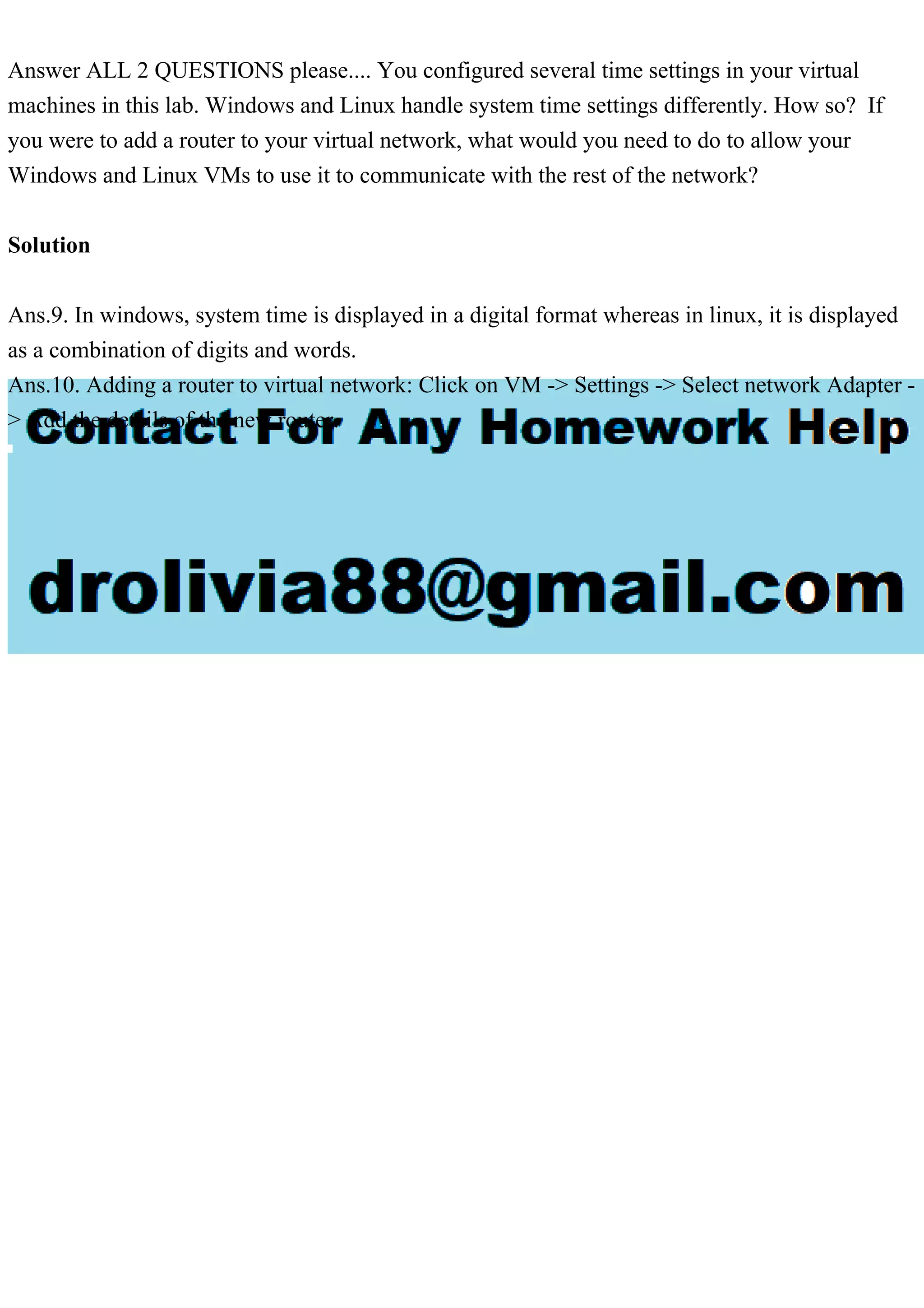 Answer ALL 2 QUESTIONS please.... You configured several time settings in your virtual
machines in this lab. Windows and Linux handle system time settings differently. How so? If
you were to add a router to your virtual network, what would you need to do to allow your
Windows and Linux VMs to use it to communicate with the rest of the network?
Solution
Ans.9. In windows, system time is displayed in a digital format whereas in linux, it is displayed
as a combination of digits and words.
Ans.10. Adding a router to virtual network: Click on VM -> Settings -> Select network Adapter -
> Add the details of the new router.