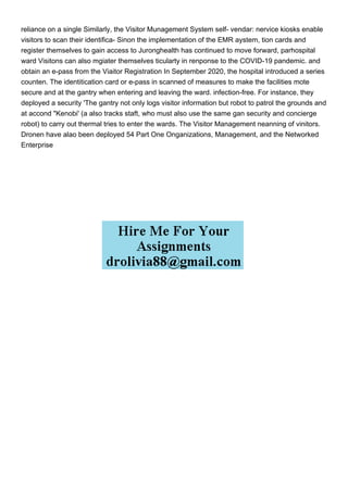 reliance on a single Similarly, the Visitor Munagement System self- vendar: nervice kiosks enable
visitors to scan their identifica- Sinon the implementation of the EMR aystem, tion cards and
register themselves to gain access to Juronghealth has continued to move forward, parhospital
ward Visitons can also mgiater themselves ticularty in renponse to the COVID-19 pandemic. and
obtain an e-pass from the Viaitor Registration In September 2020, the hospital introduced a series
counten. The identitication card or e-pass in scanned of measures to make the facilities mote
secure and at the gantry when entering and leaving the ward. infection-free. For instance, they
deployed a security 'The gantry not only logs visitor information but robot to patrol the grounds and
at accond "Kenobi' (a also tracks staft, who must also use the same gan security and concierge
robot) to carry out thermal tries to enter the wards. The Visitor Management neanning of vinitors.
Dronen have alao been deployed 54 Part One Onganizations, Management, and the Networked
Enterprise
 