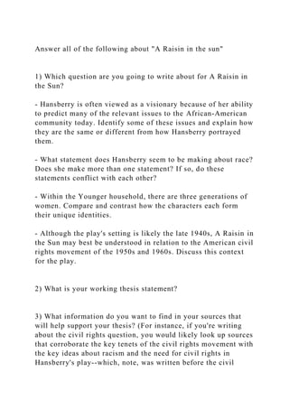 Answer all of the following about "A Raisin in the sun"
1) Which question are you going to write about for A Raisin in
the Sun?
- Hansberry is often viewed as a visionary because of her ability
to predict many of the relevant issues to the African-American
community today. Identify some of these issues and explain how
they are the same or different from how Hansberry portrayed
them.
- What statement does Hansberry seem to be making about race?
Does she make more than one statement? If so, do these
statements conflict with each other?
- Within the Younger household, there are three generations of
women. Compare and contrast how the characters each form
their unique identities.
- Although the play's setting is likely the late 1940s, A Raisin in
the Sun may best be understood in relation to the American civil
rights movement of the 1950s and 1960s. Discuss this context
for the play.
2) What is your working thesis statement?
3) What information do you want to find in your sources that
will help support your thesis? (For instance, if you're writing
about the civil rights question, you would likely look up sources
that corroborate the key tenets of the civil rights movement with
the key ideas about racism and the need for civil rights in
Hansberry's play--which, note, was written before the civil
 