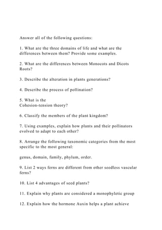 Answer all of the following questions:
1. What are the three domains of life and what are the
differences between them? Provide some examples.
2. What are the differences between Monocots and Dicots
Roots?
3. Describe the alteration in plants generations?
4. Describe the process of pollination?
5. What is the
Cohesion-tension theory?
6. Classify the members of the plant kingdom?
7. Using examples, explain how plants and their pollinators
evolved to adapt to each other?
8. Arrange the following taxonomic categories from the most
specific to the most general:
genus, domain, family, phylum, order.
9. List 2 ways ferns are different from other seedless vascular
ferns?
10. List 4 advantages of seed plants?
11. Explain why plants are considered a monophyletic group
12. Explain how the hormone Auxin helps a plant achieve
 