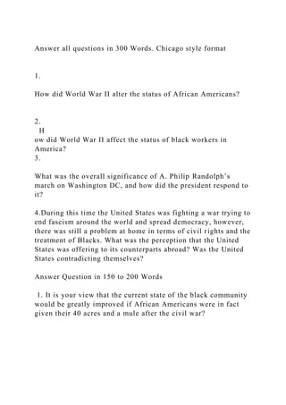 Answer all questions in 300 Words. Chicago style format
1.
How did World War II alter the status of African Americans?
2.
H
ow did World War II affect the status of black workers in
America?
3.
What was the overall significance of A. Philip Randolph’s
march on Washington DC, and how did the president respond to
it?
4.During this time the United States was fighting a war trying to
end fascism around the world and spread democracy, however,
there was still a problem at home in terms of civil rights and the
treatment of Blacks. What was the perception that the United
States was offering to its counterparts abroad? Was the United
States contradicting themselves?
Answer Question in 150 to 200 Words
1. It is your view that the current state of the black community
would be greatly improved if African Americans were in fact
given their 40 acres and a mule after the civil war?
 