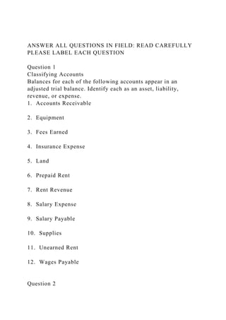 ANSWER ALL QUESTIONS IN FIELD: READ CAREFULLY
PLEASE LABEL EACH QUESTION
Question 1
Classifying Accounts
Balances for each of the following accounts appear in an
adjusted trial balance. Identify each as an asset, liability,
revenue, or expense.
1. Accounts Receivable
2. Equipment
3. Fees Earned
4. Insurance Expense
5. Land
6. Prepaid Rent
7. Rent Revenue
8. Salary Expense
9. Salary Payable
10. Supplies
11. Unearned Rent
12. Wages Payable
Question 2
 