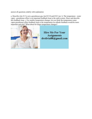 answer all questions orderly with explanation
a. Describe why O 2 is not a greenhouse gas, but H 2 O and CO 2 are. b. The temperature - water
vapor - greenhouse effect is an important feedback loop in the earth system. Draw and describe
this feedback loop. c. For smaller temperature changes, do you think the temperature-water
vapor-greenhouse effect feedback loop or the temperature-ice-albedo feedback would be more
important and why? What about for larger temperature changes?
 