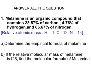 ANSWER ALL THE QUESTION

1. Melamine is an organic compound that
   contains 28.57% of carbon , 4.76% of
   hydrogen,and 66.67% of nitrogen.
[Relative atomic mass : H = 1, C =12, N = 14]

a)Determine the empirical formula of melamine

b) If the relative molecular mass of melamine
    is126, find the molecular formula of Melamine
 