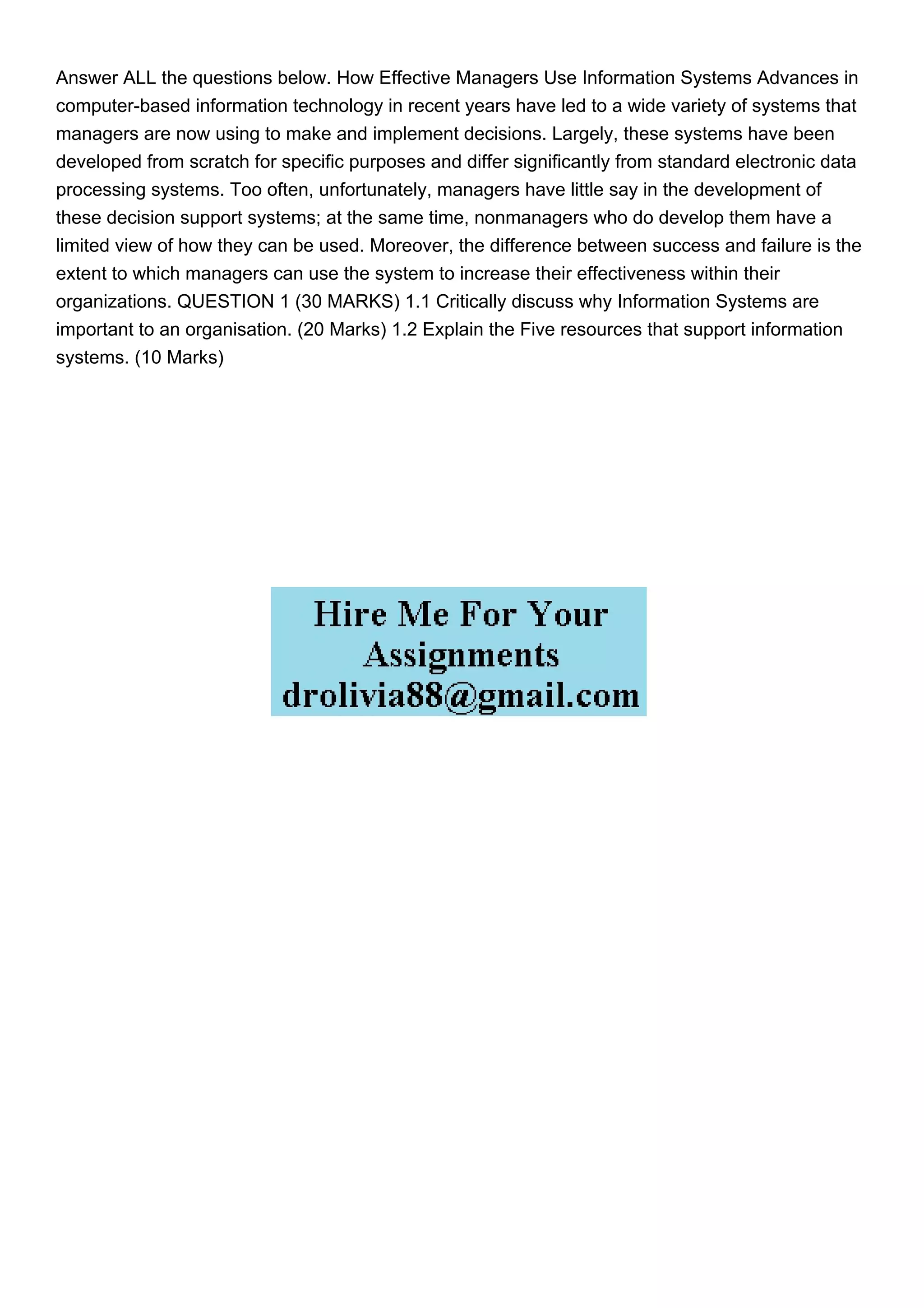 Answer ALL the questions below. How Effective Managers Use Information Systems Advances in
computer-based information technology in recent years have led to a wide variety of systems that
managers are now using to make and implement decisions. Largely, these systems have been
developed from scratch for specific purposes and differ significantly from standard electronic data
processing systems. Too often, unfortunately, managers have little say in the development of
these decision support systems; at the same time, nonmanagers who do develop them have a
limited view of how they can be used. Moreover, the difference between success and failure is the
extent to which managers can use the system to increase their effectiveness within their
organizations. QUESTION 1 (30 MARKS) 1.1 Critically discuss why Information Systems are
important to an organisation. (20 Marks) 1.2 Explain the Five resources that support information
systems. (10 Marks)