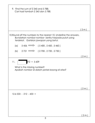 9. Find the sum of 2 345 and 5 788.
     Cari hasil tambah 2 345 dan 5 788.




                                                                     (2m)

10.Round off the numbers to the nearest 10. Underline the answers.
     Bundarkan nombor-nombor berikut kepada puluh yang
     terdekat. Gariskan jawapan yang betul.

     (a)   5 456           ( 5 400 , 5 450 , 5 460 )

     (b)   2 721           ( 2 700 , 2 720 , 2 730 )

                                                                     (2m)

  11.        - 372 = 5 609

     What is the missing number?
     Apakah nombor di dalam petak kosong di atas?




                                                                     (2m)

  12.6 533 - 212 - 433 =




                                                                     (2m)
                                  3
 