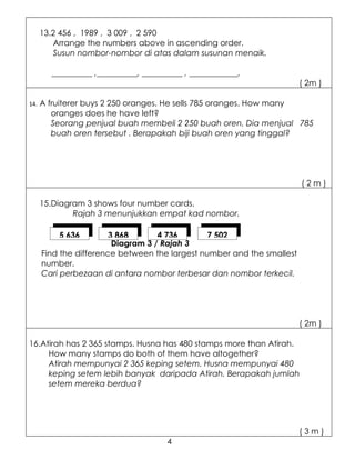 13.2 456 , 1989 , 3 009 , 2 590
         Arrange the numbers above in ascending order.
         Susun nombor-nombor di atas dalam susunan menaik.

        __________ ,__________, __________ , ____________.
                                                                        ( 2m )

14.   A fruiterer buys 2 250 oranges. He sells 785 oranges. How many
         oranges does he have left?
         Seorang penjual buah membeli 2 250 buah oren. Dia menjual 785
         buah oren tersebut . Berapakah biji buah oren yang tinggal?




                                                                        (2m)

      15.Diagram 3 shows four number cards.
              Rajah 3 menunjukkan empat kad nombor.

          5 636         3 868       4 736       7 502
                         Diagram 3 / Rajah 3
      Find the difference between the largest number and the smallest
      number.
      Cari perbezaan di antara nombor terbesar dan nombor terkecil.




                                                                        ( 2m )

16.Atirah has 2 365 stamps. Husna has 480 stamps more than Atirah.
     How many stamps do both of them have altogether?
     Atirah mempunyai 2 365 keping setem. Husna mempunyai 480
     keping setem lebih banyak daripada Atirah. Berapakah jumlah
     setem mereka berdua?




                                                                        (3m)
                                      4
 