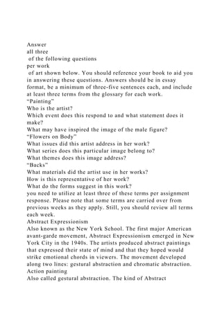 Answer
all three
of the following questions
per work
of art shown below. You should reference your book to aid you
in answering these questions. Answers should be in essay
format, be a minimum of three-five sentences each, and include
at least three terms from the glossary for each work.
“Painting”
Who is the artist?
Which event does this respond to and what statement does it
make?
What may have inspired the image of the male figure?
“Flowers on Body”
What issues did this artist address in her work?
What series does this particular image belong to?
What themes does this image address?
“Backs”
What materials did the artist use in her works?
How is this representative of her work?
What do the forms suggest in this work?
you need to utilize at least three of these terms per assignment
response. Please note that some terms are carried over from
previous weeks as they apply. Still, you should review all terms
each week.
Abstract Expressionism
Also known as the New York School. The first major American
avant-garde movement, Abstract Expressionism emerged in New
York City in the 1940s. The artists produced abstract paintings
that expressed their state of mind and that they hoped would
strike emotional chords in viewers. The movement developed
along two lines: gestural abstraction and chromatic abstraction.
Action painting
Also called gestural abstraction. The kind of Abstract
 