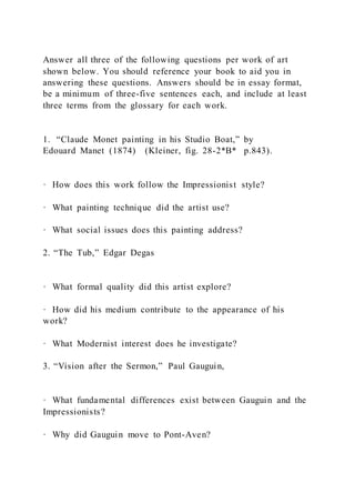 Answer all three of the following questions per work of art
shown below. You should reference your book to aid you in
answering these questions. Answers should be in essay format,
be a minimum of three-five sentences each, and include at least
three terms from the glossary for each work.
1. “Claude Monet painting in his Studio Boat,” by
Edouard Manet (1874) (Kleiner, fig. 28-2*B* p.843).
· How does this work follow the Impressionist style?
· What painting technique did the artist use?
· What social issues does this painting address?
2. “The Tub,” Edgar Degas
· What formal quality did this artist explore?
· How did his medium contribute to the appearance of his
work?
· What Modernist interest does he investigate?
3. “Vision after the Sermon,” Paul Gauguin,
· What fundamental differences exist between Gauguin and the
Impressionists?
· Why did Gauguin move to Pont-Aven?
 