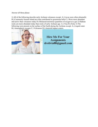 Answer all three please
1) All of the following describe early Archean volcanoes except: A.) Lavas were often ultramafic
B.) Commonly formed island arcs that contributed to greenstone belts C.) Were more abundant
and active than volcanoes today D.) Released enormous quantities of oxygen as a gas 2) Hadean
rocks are more abundant today than rocks of early Archean age. A.) True B.) False 3) The
following were present on the surface of the Earth during the Archean except: A.) Liquid water
B.) Atmospheric oxygen C.) Volcanoes D.) Asteroid impact craters
 