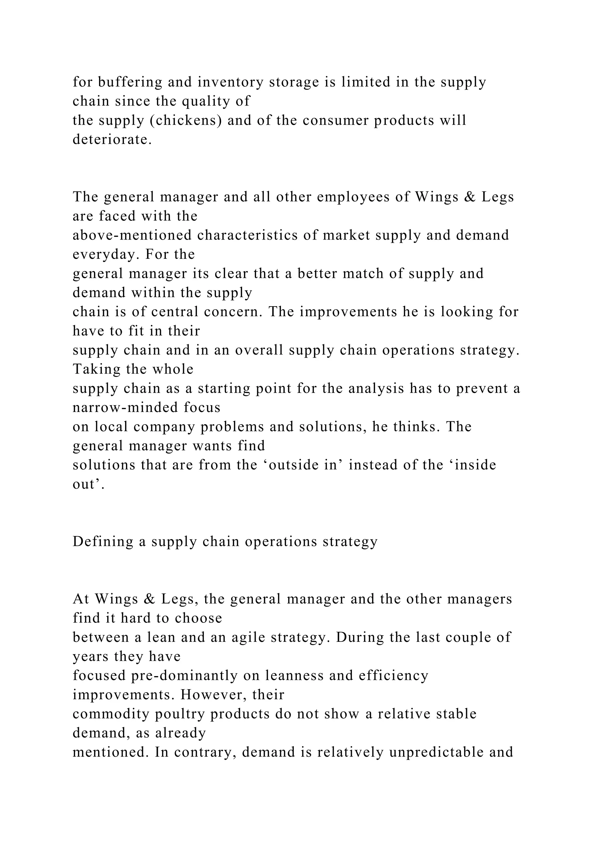 for buffering and inventory storage is limited in the supply
chain since the quality of
the supply (chickens) and of the consumer products will
deteriorate.
The general manager and all other employees of Wings & Legs
are faced with the
above-mentioned characteristics of market supply and demand
everyday. For the
general manager its clear that a better match of supply and
demand within the supply
chain is of central concern. The improvements he is looking for
have to fit in their
supply chain and in an overall supply chain operations strategy.
Taking the whole
supply chain as a starting point for the analysis has to prevent a
narrow-minded focus
on local company problems and solutions, he thinks. The
general manager wants find
solutions that are from the ‘outside in’ instead of the ‘inside
out’.
Defining a supply chain operations strategy
At Wings & Legs, the general manager and the other managers
find it hard to choose
between a lean and an agile strategy. During the last couple of
years they have
focused pre-dominantly on leanness and efficiency
improvements. However, their
commodity poultry products do not show a relative stable
demand, as already
mentioned. In contrary, demand is relatively unpredictable and
 