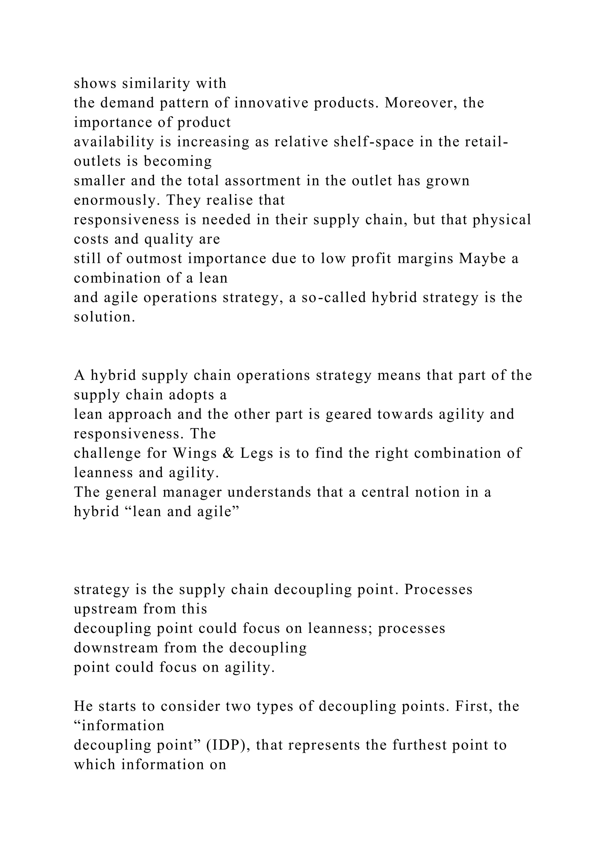 shows similarity with
the demand pattern of innovative products. Moreover, the
importance of product
availability is increasing as relative shelf-space in the retail-
outlets is becoming
smaller and the total assortment in the outlet has grown
enormously. They realise that
responsiveness is needed in their supply chain, but that physical
costs and quality are
still of outmost importance due to low profit margins Maybe a
combination of a lean
and agile operations strategy, a so-called hybrid strategy is the
solution.
A hybrid supply chain operations strategy means that part of the
supply chain adopts a
lean approach and the other part is geared towards agility and
responsiveness. The
challenge for Wings & Legs is to find the right combination of
leanness and agility.
The general manager understands that a central notion in a
hybrid “lean and agile”
strategy is the supply chain decoupling point. Processes
upstream from this
decoupling point could focus on leanness; processes
downstream from the decoupling
point could focus on agility.
He starts to consider two types of decoupling points. First, the
“information
decoupling point” (IDP), that represents the furthest point to
which information on
 