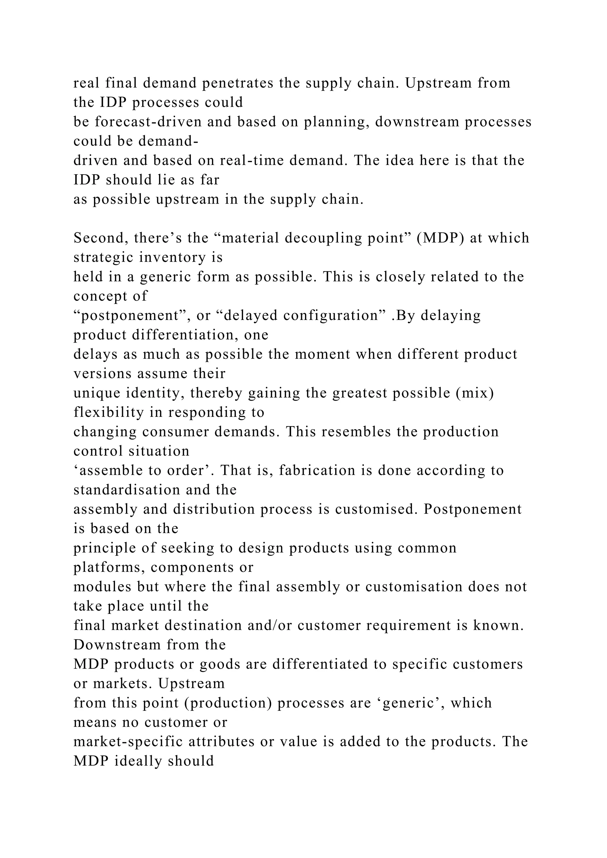 real final demand penetrates the supply chain. Upstream from
the IDP processes could
be forecast-driven and based on planning, downstream processes
could be demand-
driven and based on real-time demand. The idea here is that the
IDP should lie as far
as possible upstream in the supply chain.
Second, there’s the “material decoupling point” (MDP) at which
strategic inventory is
held in a generic form as possible. This is closely related to the
concept of
“postponement”, or “delayed configuration” .By delaying
product differentiation, one
delays as much as possible the moment when different product
versions assume their
unique identity, thereby gaining the greatest possible (mix)
flexibility in responding to
changing consumer demands. This resembles the production
control situation
‘assemble to order’. That is, fabrication is done according to
standardisation and the
assembly and distribution process is customised. Postponement
is based on the
principle of seeking to design products using common
platforms, components or
modules but where the final assembly or customisation does not
take place until the
final market destination and/or customer requirement is known.
Downstream from the
MDP products or goods are differentiated to specific customers
or markets. Upstream
from this point (production) processes are ‘generic’, which
means no customer or
market-specific attributes or value is added to the products. The
MDP ideally should
 