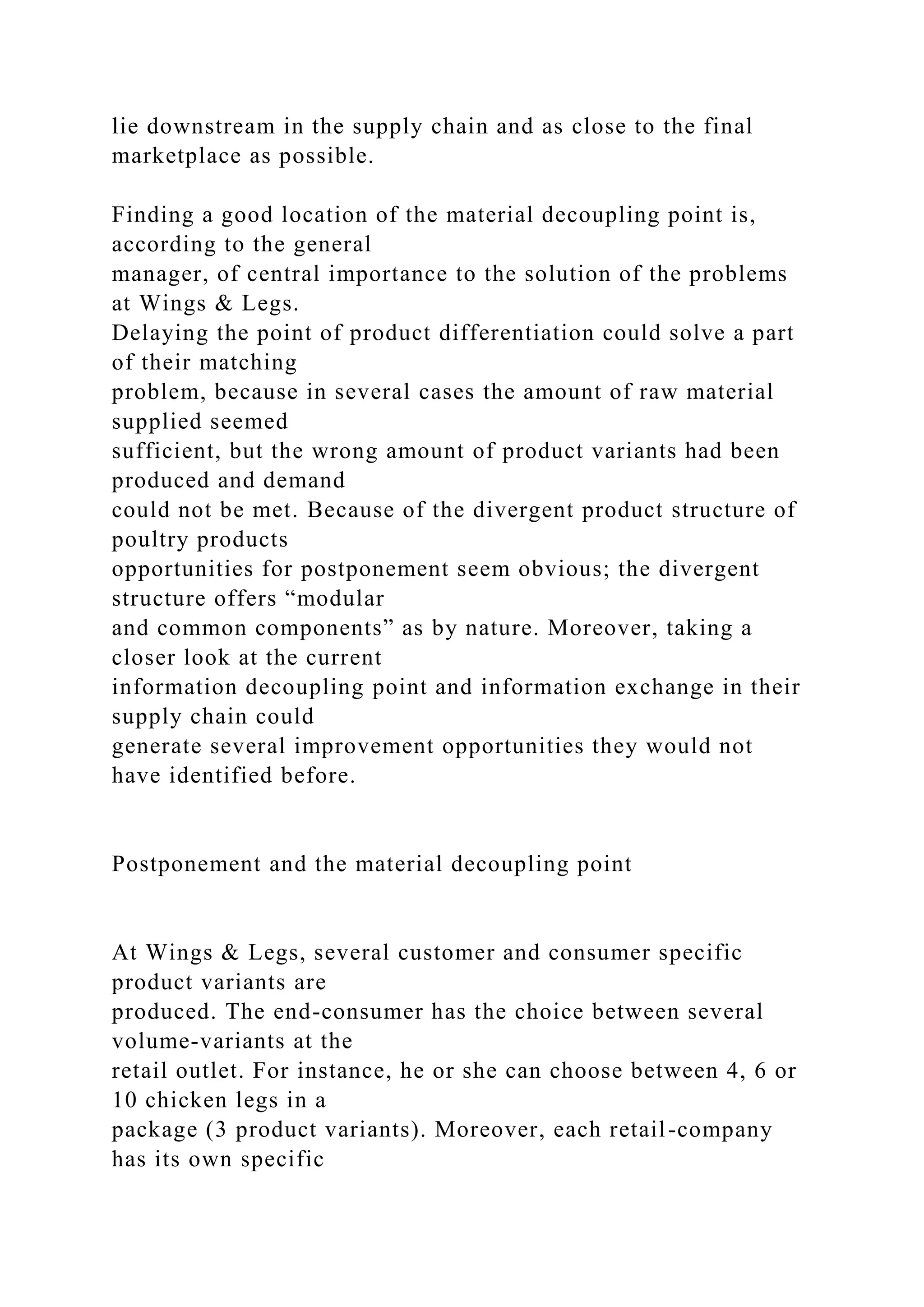 lie downstream in the supply chain and as close to the final
marketplace as possible.
Finding a good location of the material decoupling point is,
according to the general
manager, of central importance to the solution of the problems
at Wings & Legs.
Delaying the point of product differentiation could solve a part
of their matching
problem, because in several cases the amount of raw material
supplied seemed
sufficient, but the wrong amount of product variants had been
produced and demand
could not be met. Because of the divergent product structure of
poultry products
opportunities for postponement seem obvious; the divergent
structure offers “modular
and common components” as by nature. Moreover, taking a
closer look at the current
information decoupling point and information exchange in their
supply chain could
generate several improvement opportunities they would not
have identified before.
Postponement and the material decoupling point
At Wings & Legs, several customer and consumer specific
product variants are
produced. The end-consumer has the choice between several
volume-variants at the
retail outlet. For instance, he or she can choose between 4, 6 or
10 chicken legs in a
package (3 product variants). Moreover, each retail-company
has its own specific
 