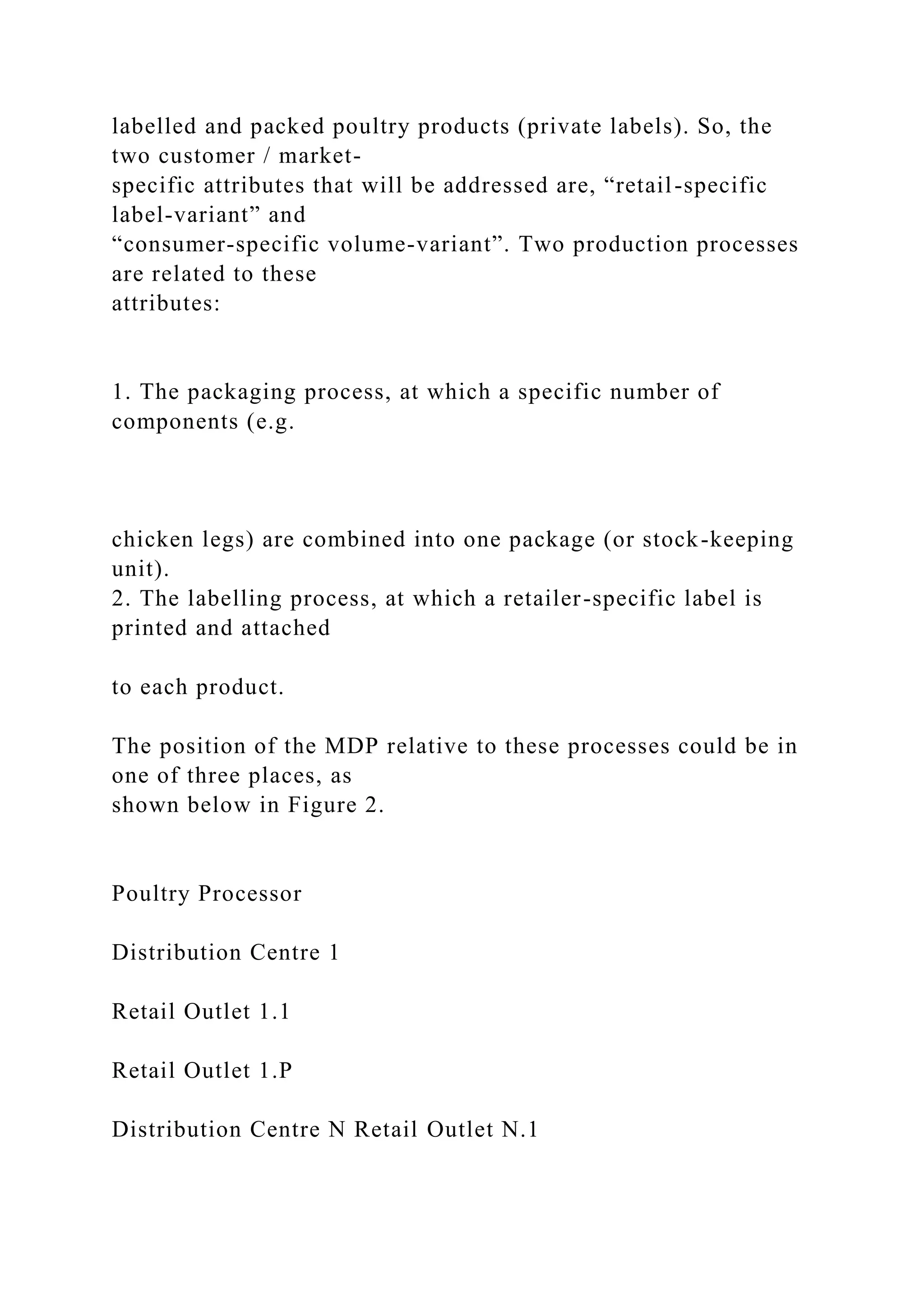 labelled and packed poultry products (private labels). So, the
two customer / market-
specific attributes that will be addressed are, “retail-specific
label-variant” and
“consumer-specific volume-variant”. Two production processes
are related to these
attributes:
1. The packaging process, at which a specific number of
components (e.g.
chicken legs) are combined into one package (or stock-keeping
unit).
2. The labelling process, at which a retailer-specific label is
printed and attached
to each product.
The position of the MDP relative to these processes could be in
one of three places, as
shown below in Figure 2.
Poultry Processor
Distribution Centre 1
Retail Outlet 1.1
Retail Outlet 1.P
Distribution Centre N Retail Outlet N.1
 