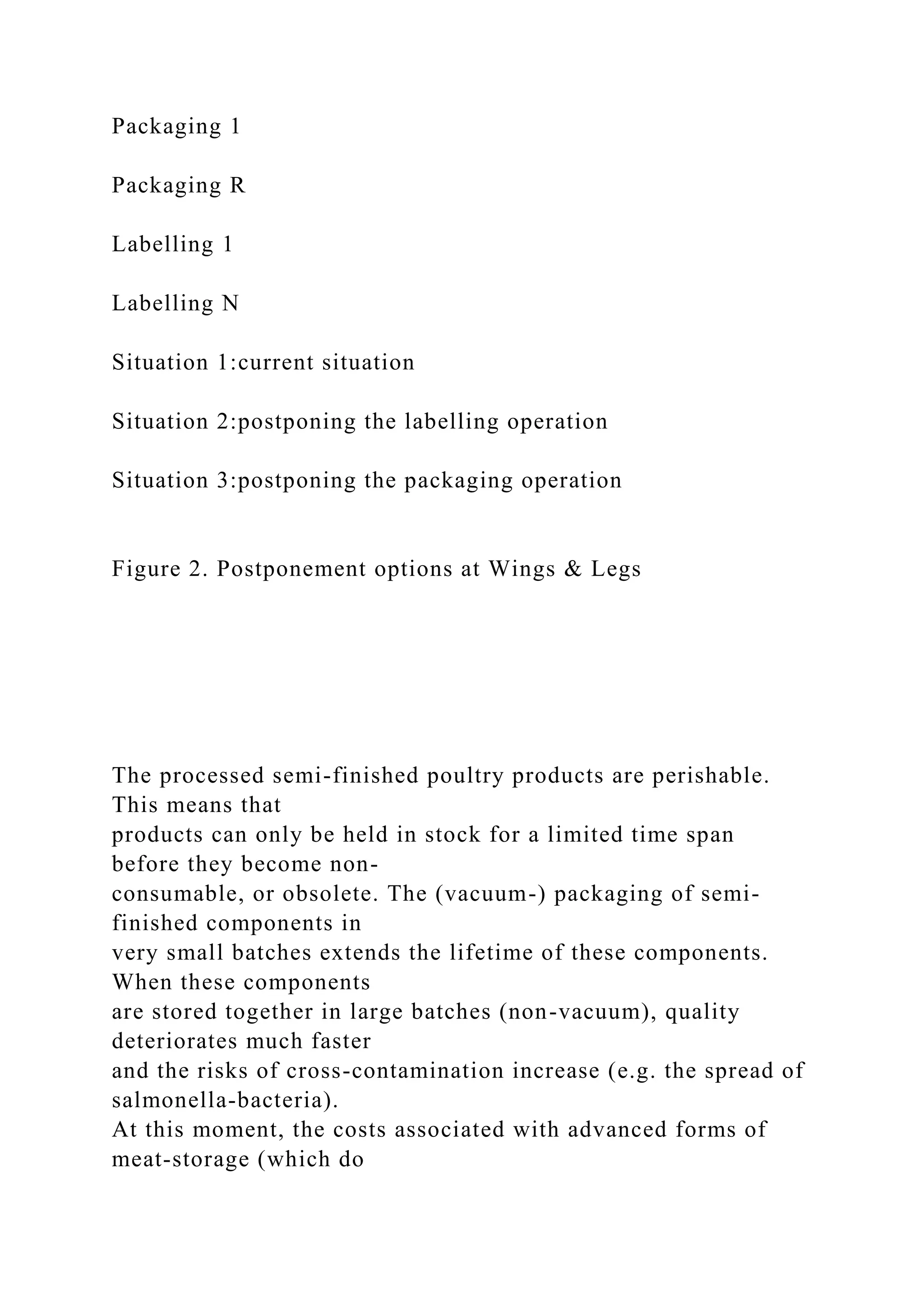 Packaging 1
Packaging R
Labelling 1
Labelling N
Situation 1:current situation
Situation 2:postponing the labelling operation
Situation 3:postponing the packaging operation
Figure 2. Postponement options at Wings & Legs
The processed semi-finished poultry products are perishable.
This means that
products can only be held in stock for a limited time span
before they become non-
consumable, or obsolete. The (vacuum-) packaging of semi-
finished components in
very small batches extends the lifetime of these components.
When these components
are stored together in large batches (non-vacuum), quality
deteriorates much faster
and the risks of cross-contamination increase (e.g. the spread of
salmonella-bacteria).
At this moment, the costs associated with advanced forms of
meat-storage (which do
 