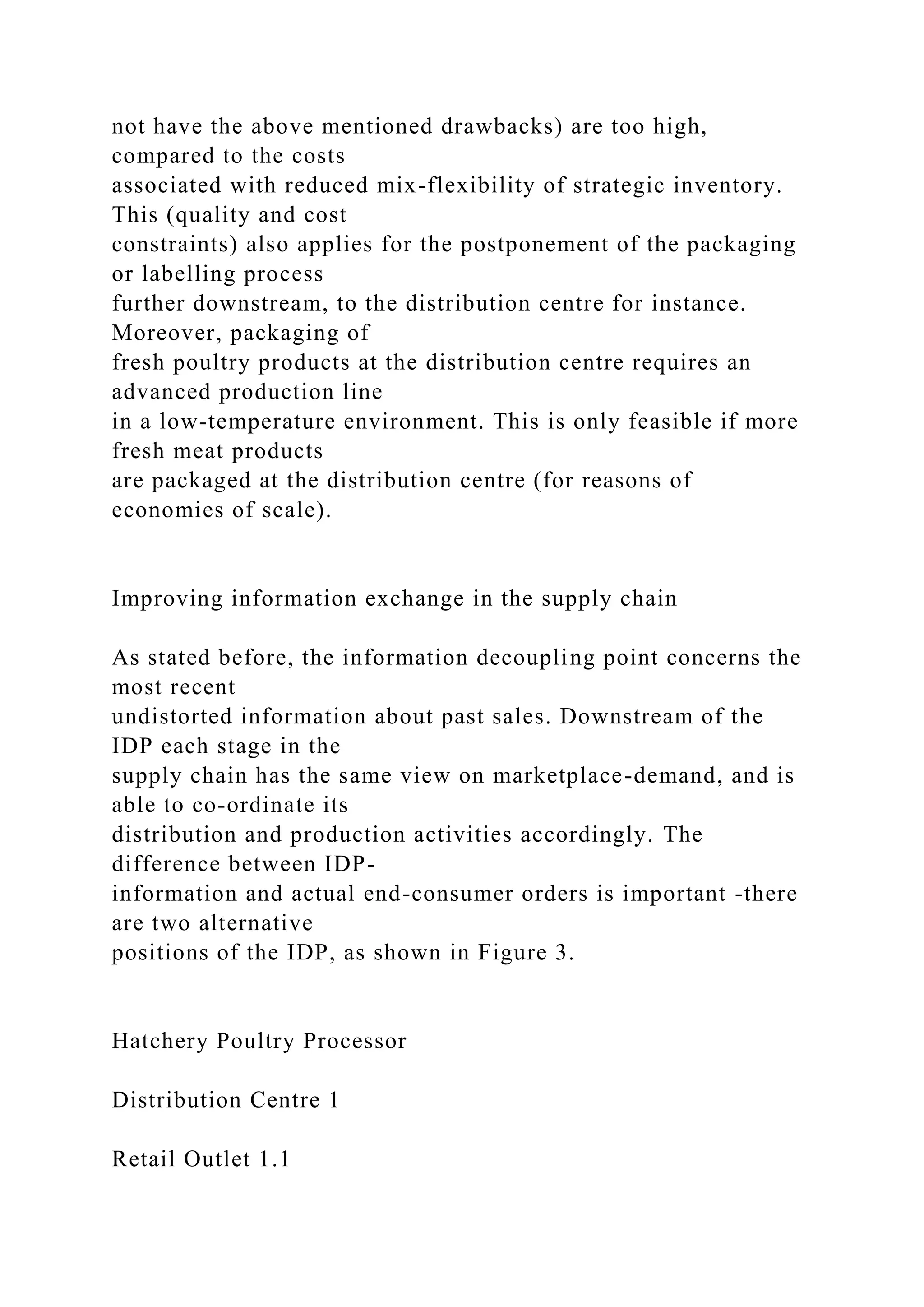not have the above mentioned drawbacks) are too high,
compared to the costs
associated with reduced mix-flexibility of strategic inventory.
This (quality and cost
constraints) also applies for the postponement of the packaging
or labelling process
further downstream, to the distribution centre for instance.
Moreover, packaging of
fresh poultry products at the distribution centre requires an
advanced production line
in a low-temperature environment. This is only feasible if more
fresh meat products
are packaged at the distribution centre (for reasons of
economies of scale).
Improving information exchange in the supply chain
As stated before, the information decoupling point concerns the
most recent
undistorted information about past sales. Downstream of the
IDP each stage in the
supply chain has the same view on marketplace-demand, and is
able to co-ordinate its
distribution and production activities accordingly. The
difference between IDP-
information and actual end-consumer orders is important -there
are two alternative
positions of the IDP, as shown in Figure 3.
Hatchery Poultry Processor
Distribution Centre 1
Retail Outlet 1.1
 