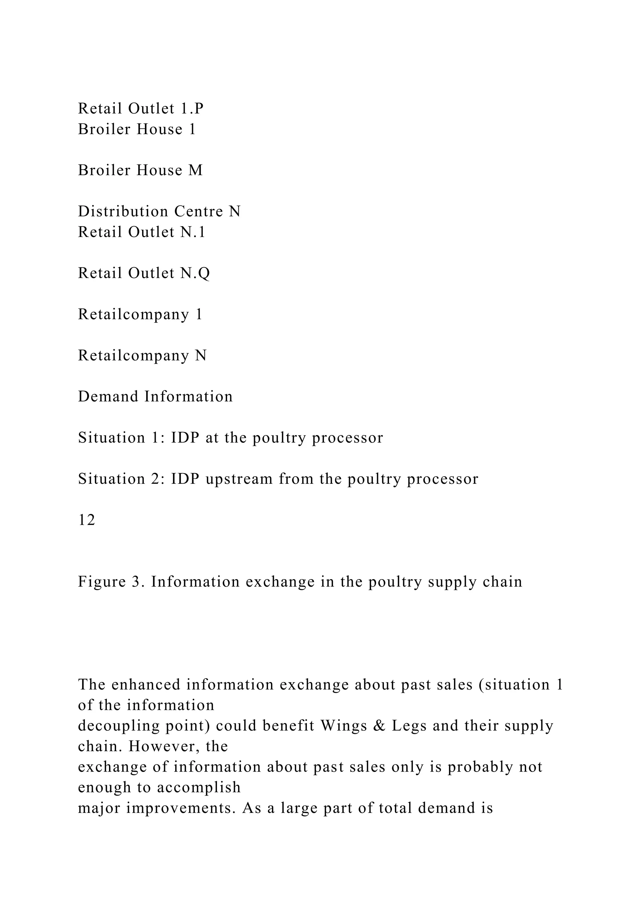 Retail Outlet 1.P
Broiler House 1
Broiler House M
Distribution Centre N
Retail Outlet N.1
Retail Outlet N.Q
Retailcompany 1
Retailcompany N
Demand Information
Situation 1: IDP at the poultry processor
Situation 2: IDP upstream from the poultry processor
12
Figure 3. Information exchange in the poultry supply chain
The enhanced information exchange about past sales (situation 1
of the information
decoupling point) could benefit Wings & Legs and their supply
chain. However, the
exchange of information about past sales only is probably not
enough to accomplish
major improvements. As a large part of total demand is
 