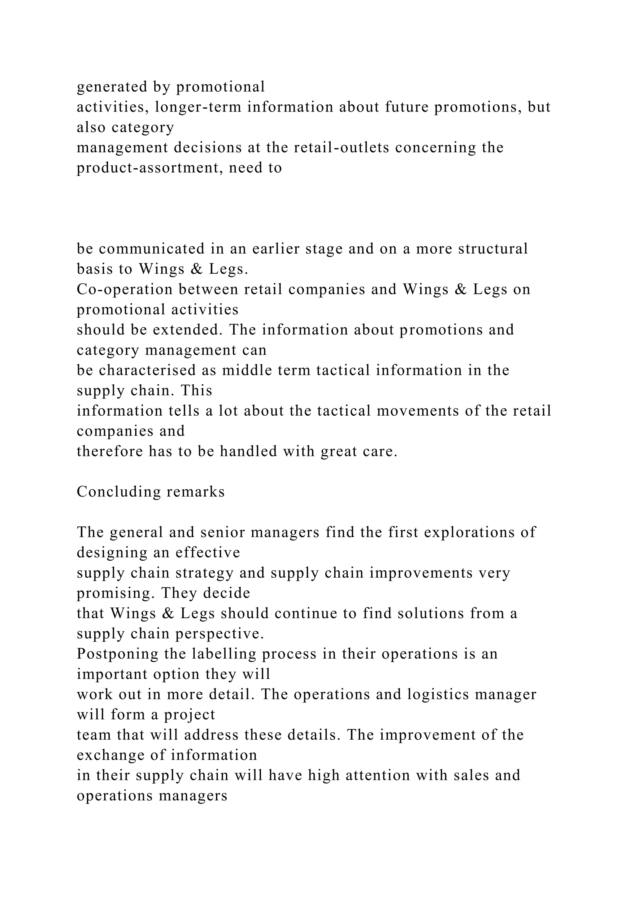 generated by promotional
activities, longer-term information about future promotions, but
also category
management decisions at the retail-outlets concerning the
product-assortment, need to
be communicated in an earlier stage and on a more structural
basis to Wings & Legs.
Co-operation between retail companies and Wings & Legs on
promotional activities
should be extended. The information about promotions and
category management can
be characterised as middle term tactical information in the
supply chain. This
information tells a lot about the tactical movements of the retail
companies and
therefore has to be handled with great care.
Concluding remarks
The general and senior managers find the first explorations of
designing an effective
supply chain strategy and supply chain improvements very
promising. They decide
that Wings & Legs should continue to find solutions from a
supply chain perspective.
Postponing the labelling process in their operations is an
important option they will
work out in more detail. The operations and logistics manager
will form a project
team that will address these details. The improvement of the
exchange of information
in their supply chain will have high attention with sales and
operations managers
 