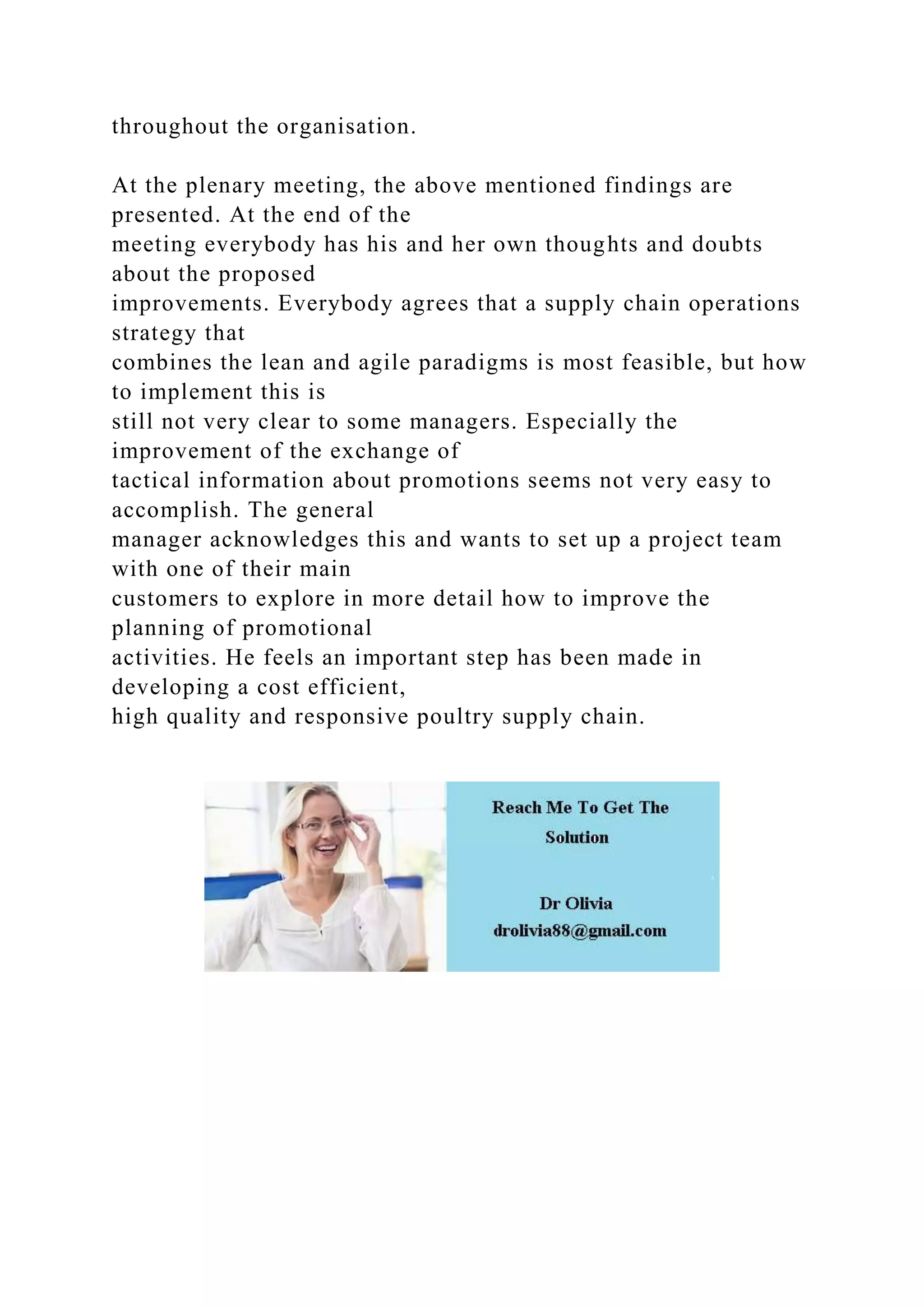 throughout the organisation.
At the plenary meeting, the above mentioned findings are
presented. At the end of the
meeting everybody has his and her own thoughts and doubts
about the proposed
improvements. Everybody agrees that a supply chain operations
strategy that
combines the lean and agile paradigms is most feasible, but how
to implement this is
still not very clear to some managers. Especially the
improvement of the exchange of
tactical information about promotions seems not very easy to
accomplish. The general
manager acknowledges this and wants to set up a project team
with one of their main
customers to explore in more detail how to improve the
planning of promotional
activities. He feels an important step has been made in
developing a cost efficient,
high quality and responsive poultry supply chain.
 