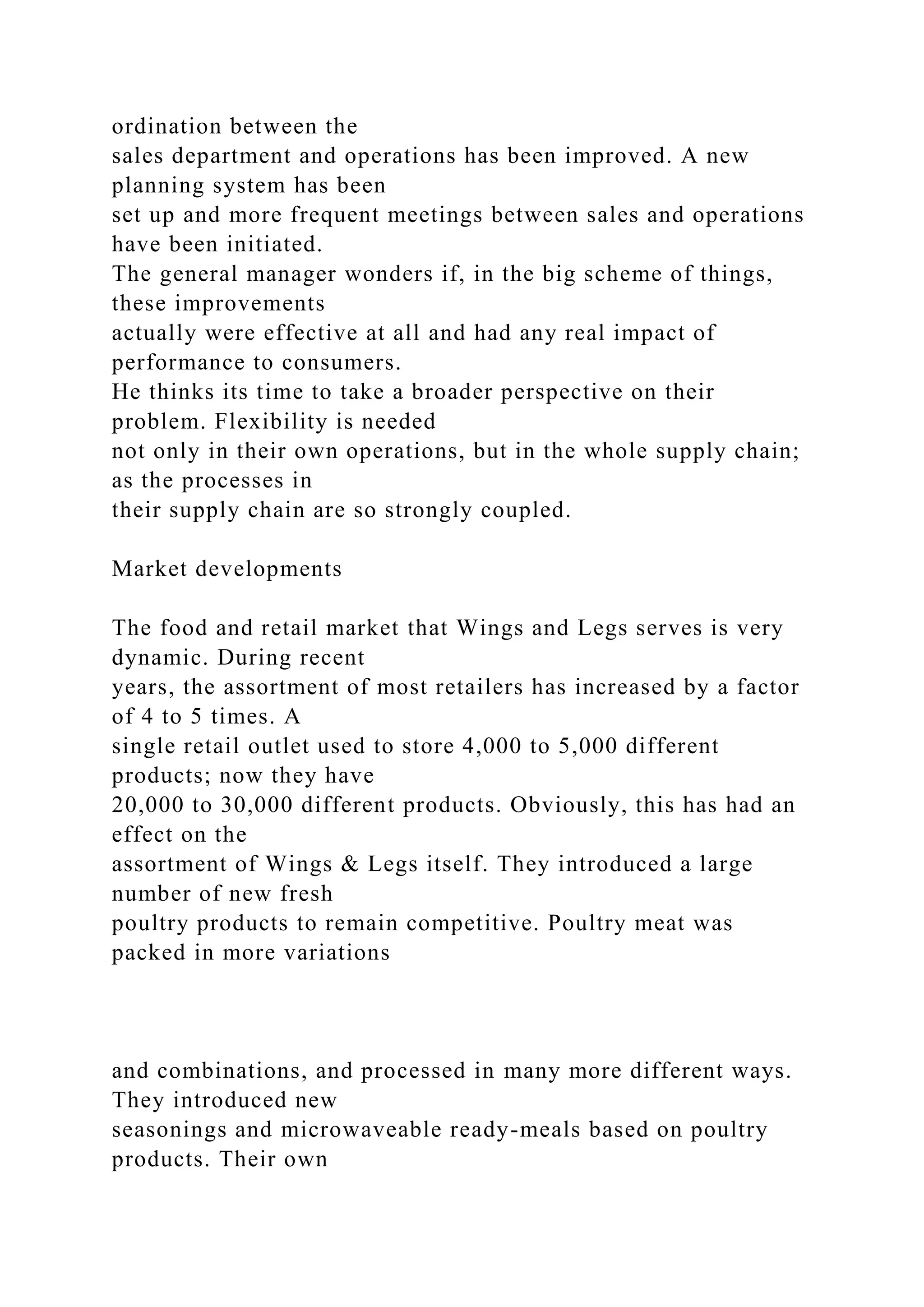 ordination between the
sales department and operations has been improved. A new
planning system has been
set up and more frequent meetings between sales and operations
have been initiated.
The general manager wonders if, in the big scheme of things,
these improvements
actually were effective at all and had any real impact of
performance to consumers.
He thinks its time to take a broader perspective on their
problem. Flexibility is needed
not only in their own operations, but in the whole supply chain;
as the processes in
their supply chain are so strongly coupled.
Market developments
The food and retail market that Wings and Legs serves is very
dynamic. During recent
years, the assortment of most retailers has increased by a factor
of 4 to 5 times. A
single retail outlet used to store 4,000 to 5,000 different
products; now they have
20,000 to 30,000 different products. Obviously, this has had an
effect on the
assortment of Wings & Legs itself. They introduced a large
number of new fresh
poultry products to remain competitive. Poultry meat was
packed in more variations
and combinations, and processed in many more different ways.
They introduced new
seasonings and microwaveable ready-meals based on poultry
products. Their own
 