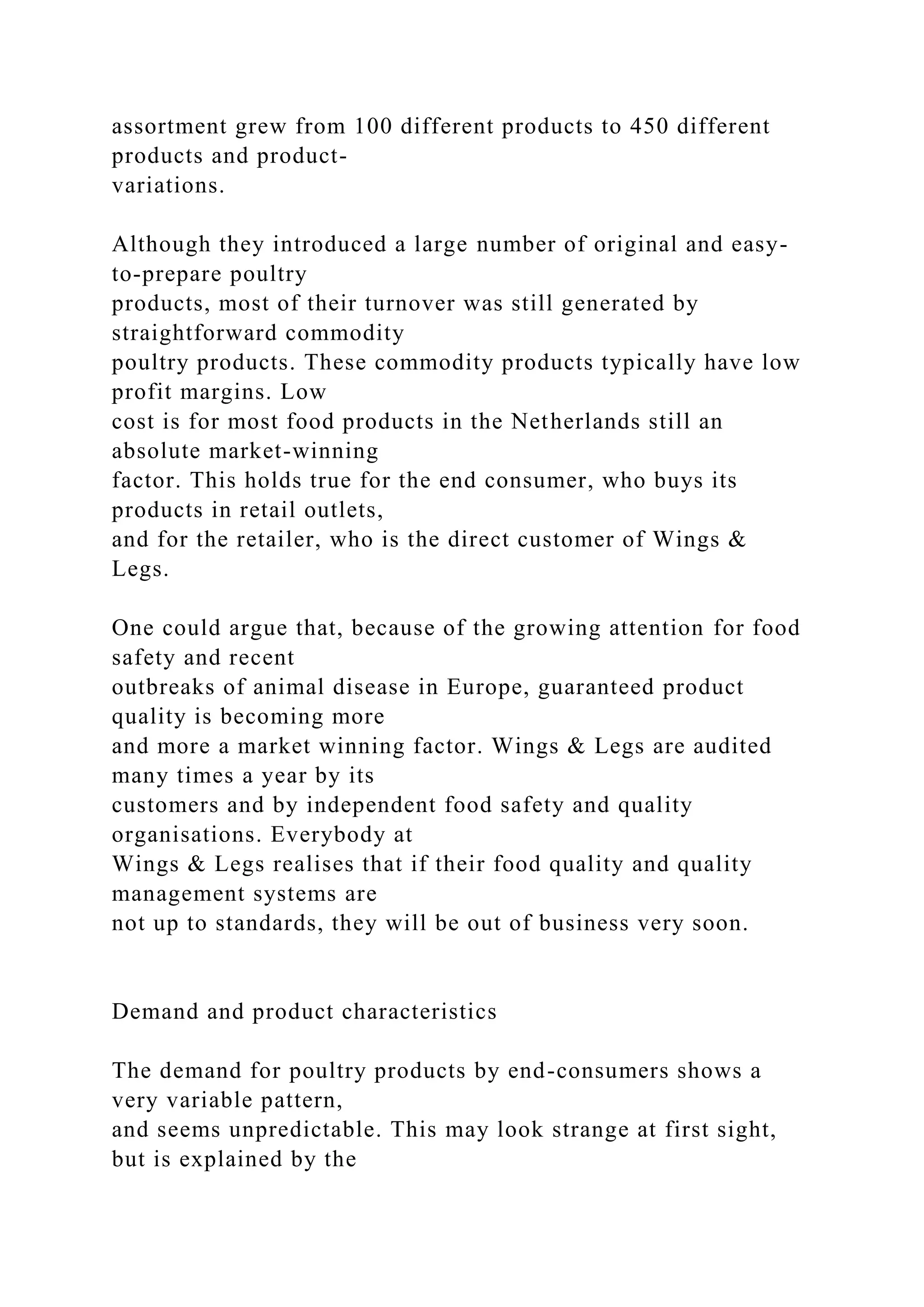assortment grew from 100 different products to 450 different
products and product-
variations.
Although they introduced a large number of original and easy-
to-prepare poultry
products, most of their turnover was still generated by
straightforward commodity
poultry products. These commodity products typically have low
profit margins. Low
cost is for most food products in the Netherlands still an
absolute market-winning
factor. This holds true for the end consumer, who buys its
products in retail outlets,
and for the retailer, who is the direct customer of Wings &
Legs.
One could argue that, because of the growing attention for food
safety and recent
outbreaks of animal disease in Europe, guaranteed product
quality is becoming more
and more a market winning factor. Wings & Legs are audited
many times a year by its
customers and by independent food safety and quality
organisations. Everybody at
Wings & Legs realises that if their food quality and quality
management systems are
not up to standards, they will be out of business very soon.
Demand and product characteristics
The demand for poultry products by end-consumers shows a
very variable pattern,
and seems unpredictable. This may look strange at first sight,
but is explained by the
 