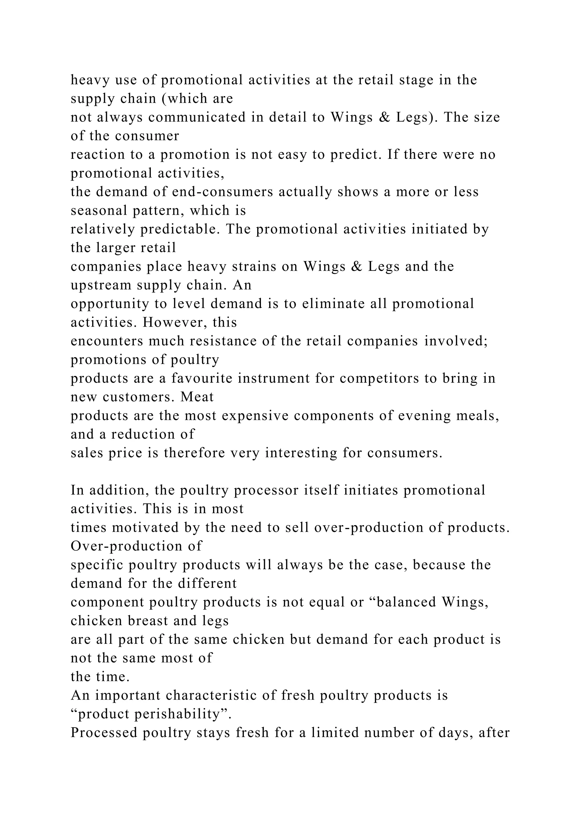 heavy use of promotional activities at the retail stage in the
supply chain (which are
not always communicated in detail to Wings & Legs). The size
of the consumer
reaction to a promotion is not easy to predict. If there were no
promotional activities,
the demand of end-consumers actually shows a more or less
seasonal pattern, which is
relatively predictable. The promotional activities initiated by
the larger retail
companies place heavy strains on Wings & Legs and the
upstream supply chain. An
opportunity to level demand is to eliminate all promotional
activities. However, this
encounters much resistance of the retail companies involved;
promotions of poultry
products are a favourite instrument for competitors to bring in
new customers. Meat
products are the most expensive components of evening meals,
and a reduction of
sales price is therefore very interesting for consumers.
In addition, the poultry processor itself initiates promotional
activities. This is in most
times motivated by the need to sell over-production of products.
Over-production of
specific poultry products will always be the case, because the
demand for the different
component poultry products is not equal or “balanced Wings,
chicken breast and legs
are all part of the same chicken but demand for each product is
not the same most of
the time.
An important characteristic of fresh poultry products is
“product perishability”.
Processed poultry stays fresh for a limited number of days, after
 