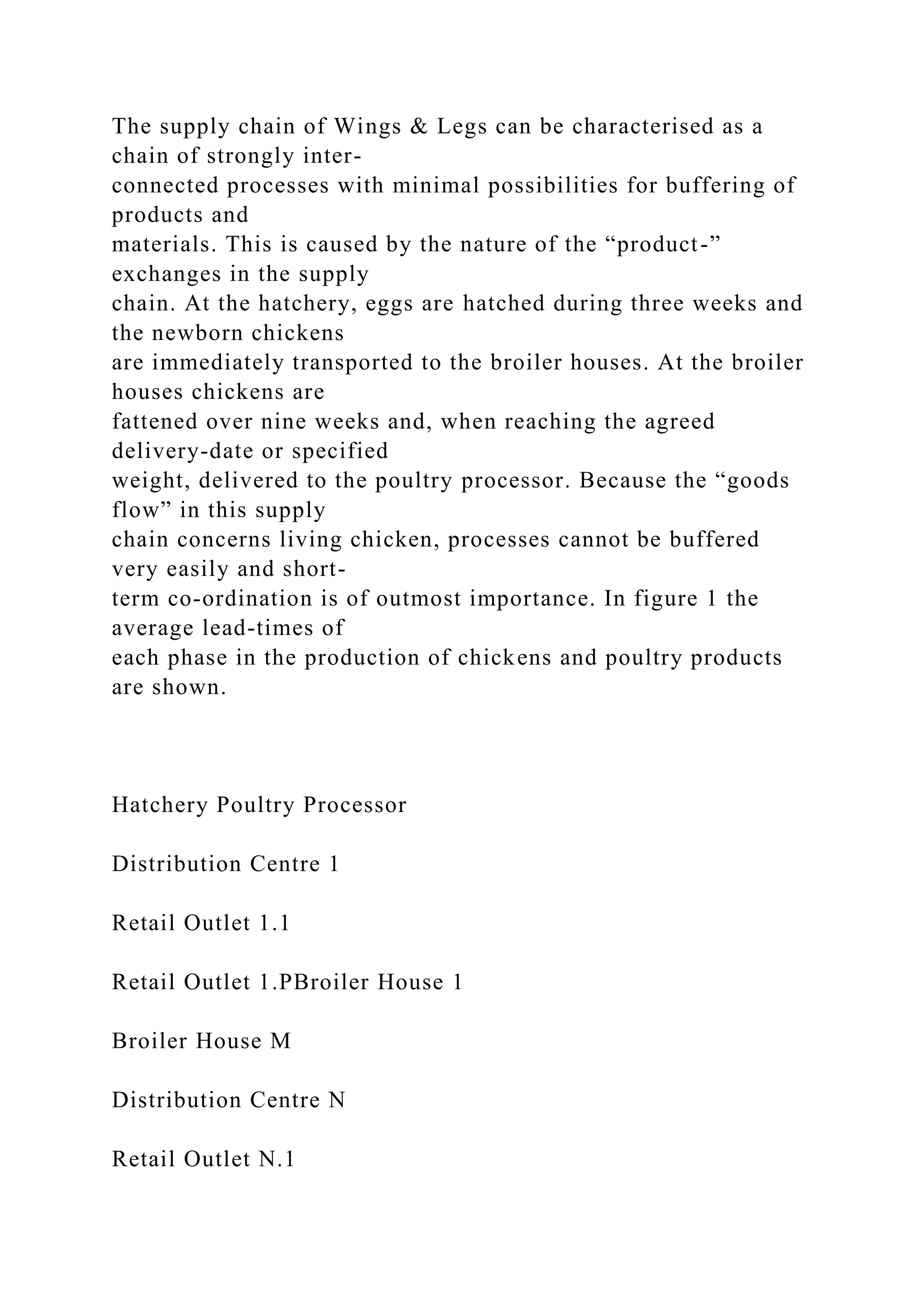 The supply chain of Wings & Legs can be characterised as a
chain of strongly inter-
connected processes with minimal possibilities for buffering of
products and
materials. This is caused by the nature of the “product-”
exchanges in the supply
chain. At the hatchery, eggs are hatched during three weeks and
the newborn chickens
are immediately transported to the broiler houses. At the broiler
houses chickens are
fattened over nine weeks and, when reaching the agreed
delivery-date or specified
weight, delivered to the poultry processor. Because the “goods
flow” in this supply
chain concerns living chicken, processes cannot be buffered
very easily and short-
term co-ordination is of outmost importance. In figure 1 the
average lead-times of
each phase in the production of chickens and poultry products
are shown.
Hatchery Poultry Processor
Distribution Centre 1
Retail Outlet 1.1
Retail Outlet 1.PBroiler House 1
Broiler House M
Distribution Centre N
Retail Outlet N.1
 