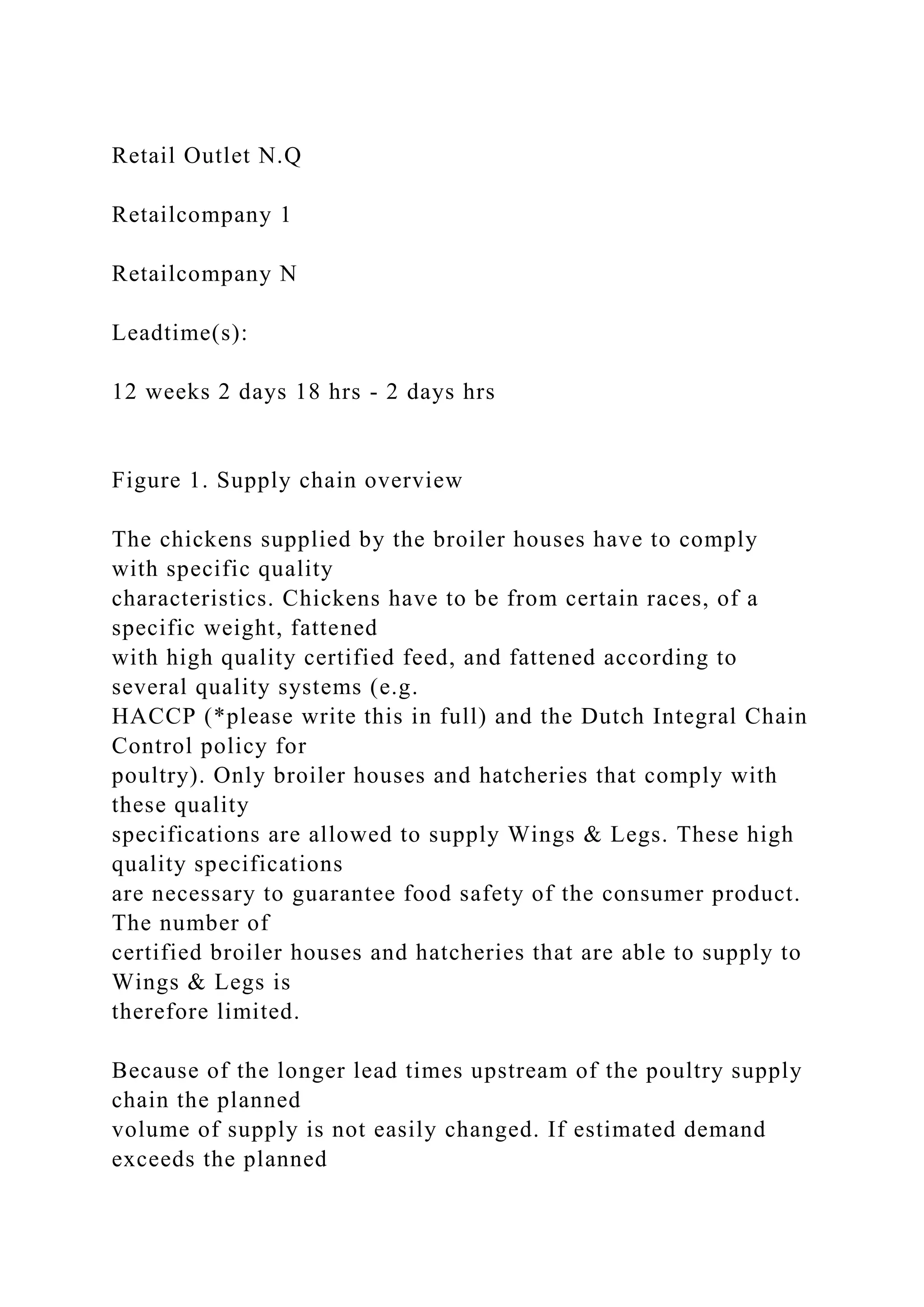 Retail Outlet N.Q
Retailcompany 1
Retailcompany N
Leadtime(s):
12 weeks 2 days 18 hrs - 2 days hrs
Figure 1. Supply chain overview
The chickens supplied by the broiler houses have to comply
with specific quality
characteristics. Chickens have to be from certain races, of a
specific weight, fattened
with high quality certified feed, and fattened according to
several quality systems (e.g.
HACCP (*please write this in full) and the Dutch Integral Chain
Control policy for
poultry). Only broiler houses and hatcheries that comply with
these quality
specifications are allowed to supply Wings & Legs. These high
quality specifications
are necessary to guarantee food safety of the consumer product.
The number of
certified broiler houses and hatcheries that are able to supply to
Wings & Legs is
therefore limited.
Because of the longer lead times upstream of the poultry supply
chain the planned
volume of supply is not easily changed. If estimated demand
exceeds the planned
 