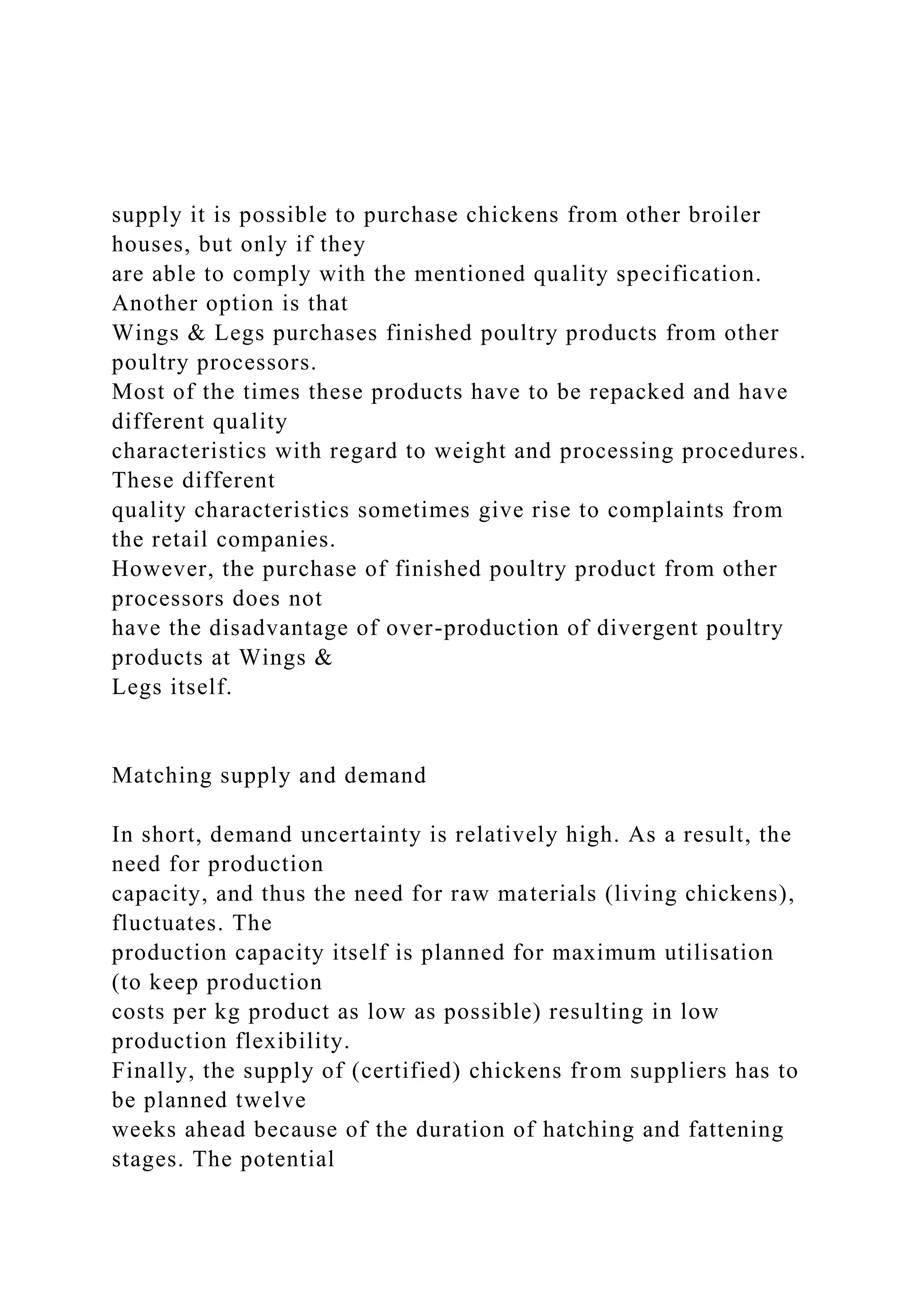 supply it is possible to purchase chickens from other broiler
houses, but only if they
are able to comply with the mentioned quality specification.
Another option is that
Wings & Legs purchases finished poultry products from other
poultry processors.
Most of the times these products have to be repacked and have
different quality
characteristics with regard to weight and processing procedures.
These different
quality characteristics sometimes give rise to complaints from
the retail companies.
However, the purchase of finished poultry product from other
processors does not
have the disadvantage of over-production of divergent poultry
products at Wings &
Legs itself.
Matching supply and demand
In short, demand uncertainty is relatively high. As a result, the
need for production
capacity, and thus the need for raw materials (living chickens),
fluctuates. The
production capacity itself is planned for maximum utilisation
(to keep production
costs per kg product as low as possible) resulting in low
production flexibility.
Finally, the supply of (certified) chickens from suppliers has to
be planned twelve
weeks ahead because of the duration of hatching and fattening
stages. The potential
 