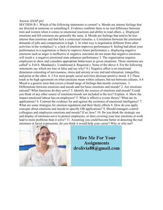 Answer ASAP plz!
SECTION B 1. Which of the following statements is correet? a. Moods are intense feelings that
are directed at someone or something b. Evidence confirms there is no real difference between
men and women when it comes to emotional reactions and ability to read others. c. Displayed
emotions and felt emotions are generally the same. d. Moods are feelings that tend to be less
intense than emotions and that lack a contextual stimulus. e. Correlation berween the emotional
demands of jobs and compensation is high. 2. In what way is negotiation different from other
activities in the workplace? a. a lack of emotion improves performance b. feeling bad about your
performance in a negotiation is likely to improve future performance c. displaying negative
emotions such as anger is ineffective d. negative outcomes do not mean that negative emotions
will result e. a negative emotional state enhances performance 3. The organization requires
employees to show and considers appropriate behaviours in given situations. Those emotions are
called? a. Felt b. Mandated c. Conditional d. Required e. None of the above 4. For the following
statements say which are true or false and say why? 4.1 Negative affeet is an emotional
dimension consisting of nervousness, stress and anxiety at one end and relaxation, tranquillity,
and poise at the other. 4. 2 For most people social activities decrease positive mood. 4.3 There
tends to be high agreement on what emotions mean within cultures, but not between cultures. 4.4
Mood is a generic term that covers a broad range of feelings that neonle exmerience. 1.
Differentiate between emotions and moods and list basic emotions and moods? 2. Are emotions
rational? What functions do they serve? 3. Identify the sources of emotions and moods? Could
you think of any other source of emotions/moods not included in the text? Explain. 4. Show the
impact emotional labour has on employees? 5. What is affective events theory? What are its
applications? 6. Contrast the evidence for and against the existence of emotional intelligence? 7.
What are some strategies for emotion regulation and their likely effects 8. How do you apply
concepts about emotions and moods to specific OB applications? 9. Should managers control
colleagues and employees emotions and moods? If so, how? 10. Do you think the strategic use
and display of emotions serve to protect employees, or does covering your true emotions at work
lead to more problems than it solve? 11. Assuming you could become better at detecting the real
emotions in facial expressions, do you think it would help your career? Why or why not?
 